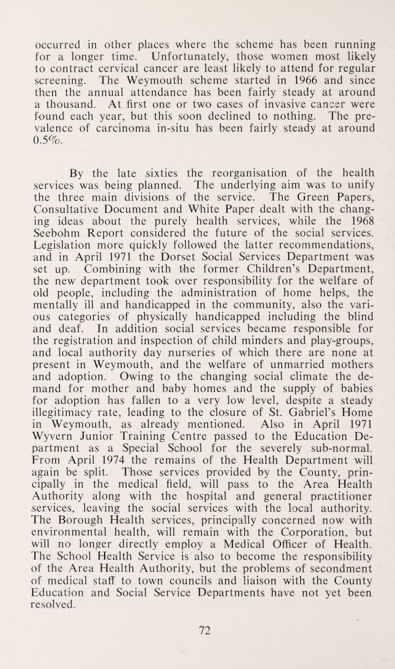 occurred in other places where the scheme has been running for a longer time. Unfortunately, those women most likely to contract cervical cancer are least likely to attend for regular screening. The Weymouth scheme started in 1966 and since then the annual attendance has been fairly steady at around a thousand. At first one or two cases of invasive cancer were found each year, but this soon declined to nothing. The pre¬ valence of carcinoma in-situ has been fairly steady at around 0.5%. By the late sixties the reorganisation of the health services was being planned. The underlying aim was to unify the three main divisions of the service. The Green Papers, Consultative Document and White Paper dealt with the chang¬ ing ideas about the purely health services, while the 1968 Seebohm Report considered the future of the social services. Legislation more quickly followed the latter recommendations, and in April 1971 the Dorset Social Services Department was set up. Combining with the former Children’s Department, the new department took over responsibility for the welfare of old people, including the administration of home helps, the mentally ill and handicapped in the community, also the vari¬ ous categories of physically handicapped including the blind and deaf. In addition social services became responsible for the registration and inspection of child minders and play-groups, and local authority day nurseries of which there are none at present in Weymouth, and the welfare of unmarried mothers and adoption. Owing to the changing social climate the de¬ mand for mother and baby homes and the supply of babies for adoption has fallen to a very low level, despite a steady illegitimacy rate, leading to the closure of St. Gabriel’s Home in Weymouth, as already mentioned. Also in April 1971 Wyvern Junior Training Centre passed to the Education De¬ partment as a Special School for the severely sub-normal. From April 1974 the remains of the Health Department will again be split. Those services provided by the County, prin¬ cipally in the medical field, will pass to the Area Health Authority along with the hospital and general practitioner services, leaving the social services with the local authority. The Borough Health services, principally concerned now with environmental health, will remain with the Corporation, but will no longer directly employ a Medical Officer of Health. The School Health Service is also to become the responsibility of the Area Health Authority, but the problems of secondment of medical staff to town councils and liaison with the County Education and Social Service Departments have not yet been resolved.