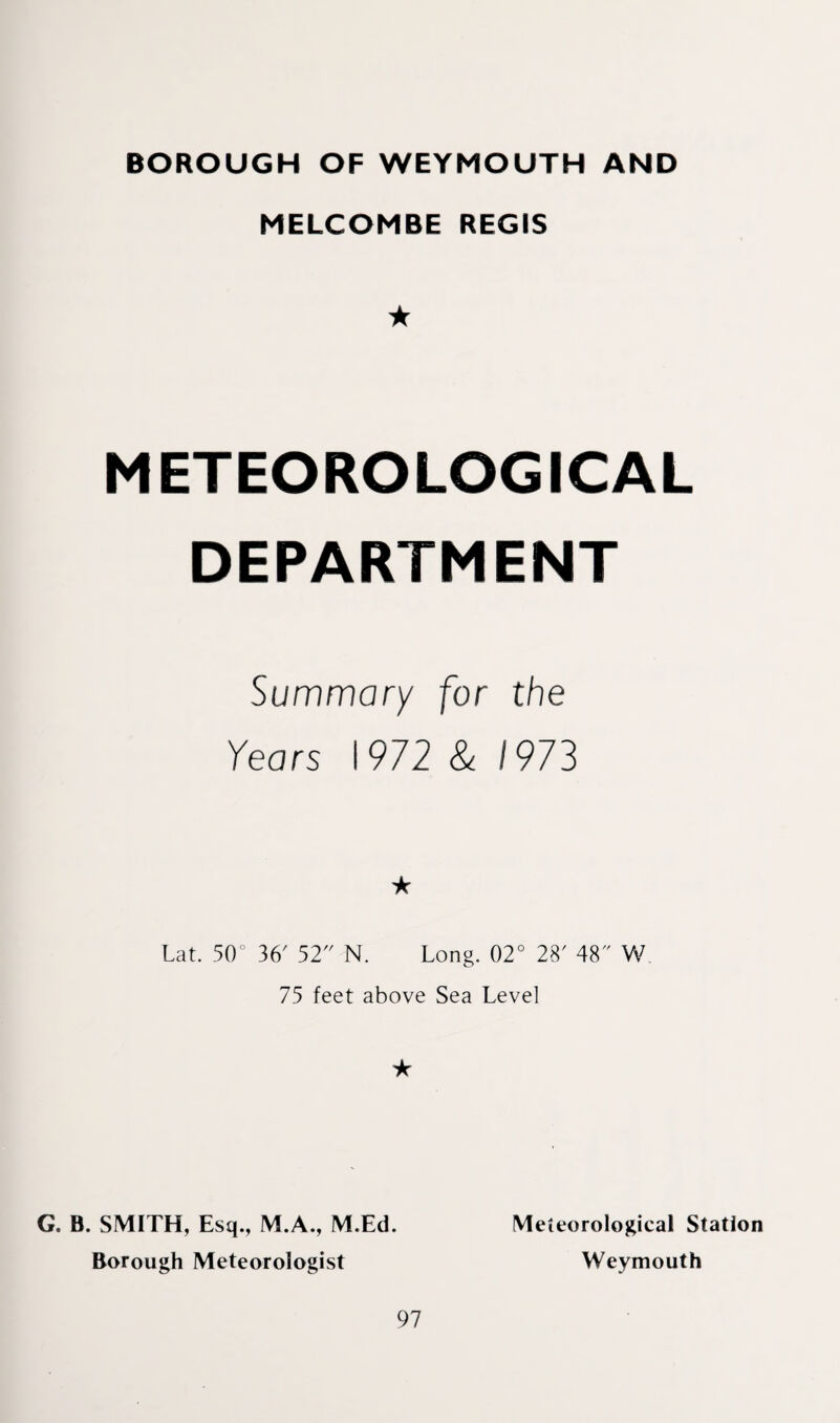 BOROUGH OF WEYMOUTH AND MELCOMBE REGIS ★ METEOROLOGICAL DEPARTMENT Summary for the Years 1972 & 1973 Lat. 50° 36' 52 N. Long. 02° 28' 48 W 75 feet above Sea Level ★ G. B. SMITH, Esq., M.A., M.Ed. Borough Meteorologist 97 Meteorological Station Weymouth