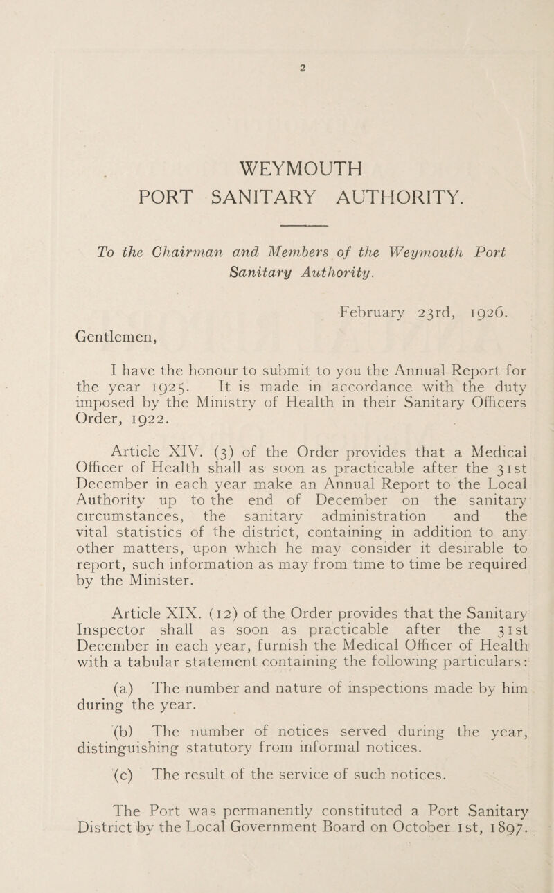 WEYMOUTH PORT SANITARY AUTHORITY. To the Chairman and Members of the Weymouth Port Sanitary Authority. February 23rd, 1926. Gentlemen, I have the honour to submit to you the Annual Report for the year 1925. It is made in accordance with the duty imposed by the Ministry of Flealth in their Sanitary Officers Order, 1922. Article XIV. (3) of the Order provides that a Medical Officer of Health shall as soon as practicable after the 31st December in each year make an Annual Report to the Local Authority up to the end of December on the sanitary circumstances, the sanitary administration and the vital statistics of the district, containing in addition to any other matters, upon which he may consider it desirable to report, such information as may from time to time be required by the Minister. Article XIX. (12) of the Order provides that the Sanitary Inspector shall as soon as practicable after the 31st December in each year, furnish the Medical Officer of Health with a tabular statement containing the following particulars: (a) The number and nature of inspections made by him during the year. '(b) The number of notices served during the year, distinguishing statutory from informal notices. (c) The result of the service of such notices. The Port was permanently constituted a Port Sanitary District by the Local Government Board on October 1st, 1897.
