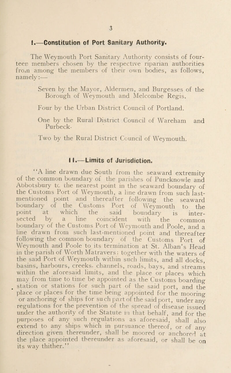 2.—Constitution of Port Sanitary Authority. The Weymouth Port Sanitary Authority consists of four¬ teen members chosen by the respective riparian authorities from among the members of their own bodies, as follows, namely:— Seven by the Mayor, Aldermen, and Burgesses of the Borough of Weymouth and Melcombe Regis. Four by the Urban District Council of Portland. One by the Rural District Council of Wareham and Purbeck- Two by the Rural District Council of Weymouth. 11.—Limits of Jurisdiction, “A line drawn due South from the seaward extremity of the common boundary of the parishes of Puncknowle and Abbotsbury tc the nearest point in the seaward boundary of the Customs Port of Weymouth, a line drawn from such last- mentioned point and thereafter following the seaward boundary of the Customs Port of Weymouth to the point at which the said boundary is inter¬ sected by a line coincident with the common boundary of the Customs Port of Weymouth and Poole, and a line drawn from such last-mentioned point and thereafter following the common boundary of the Customs Port of Weymouth and Poole to its termination at St. Alban’s Head in the parish of Worth Matravers; together with the waters of the said Port of Weymouth within such limits, and all docks, basins, harbours, creeks, channels, roads, bays, and streams within the aforesaid limits, and the place or places which may from time to time be appointed as the Customs boarding station or stations for such part of the said port, and the place or places for the time being appointed for the mooring or anchoring of ships for such part of the said port., under any regulations for the prevention of the spread of disease issued under the authority of the Statute in that behalf, and for the purposes of any such regulations as aforesaid, shall also extend to any ships which in pursuance thereof, or of any direction given thereunder, shall be moored or anchored at the place appointed thereunder as aforesaid, or shall be on its way thither.”