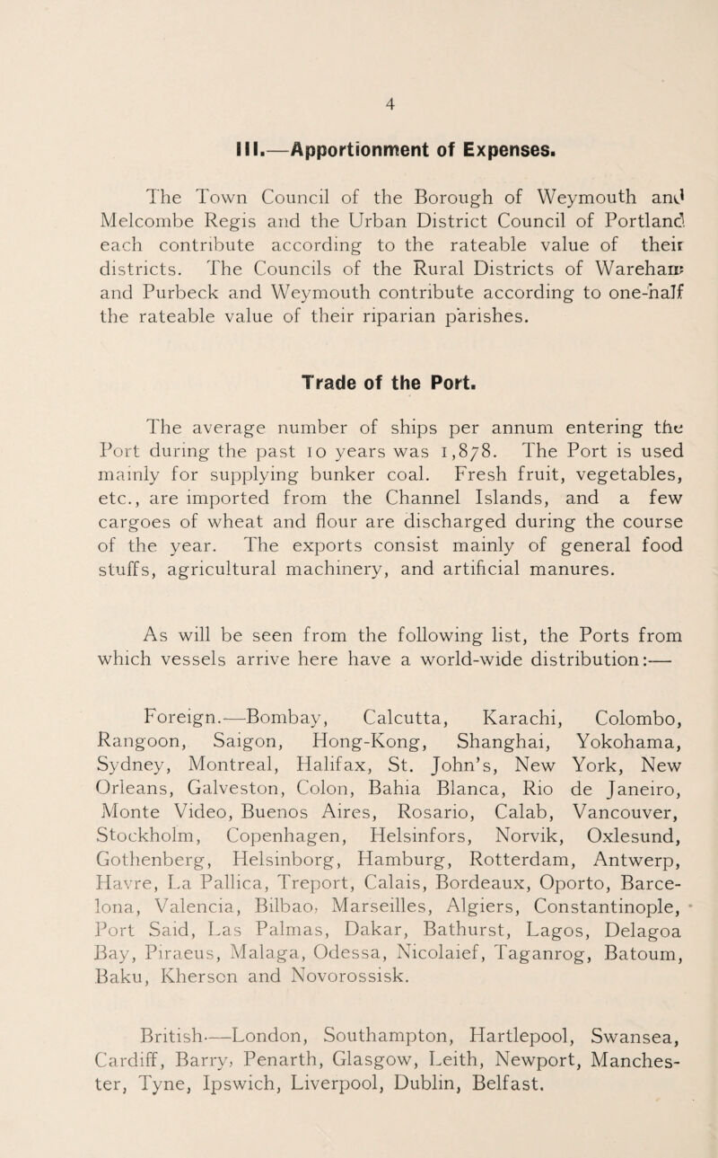 III.—Apportionment of Expenses. The Town Council of the Borough of Weymouth and Melcombe Regis and the Urban District Council of Portland each contribute according to the rateable value of their districts. The Councils of the Rural Districts of Warehari? and Purbeck and Weymouth contribute according to one-half the rateable value of their riparian parishes. Trade of the Port. The average number of ships per annum entering the Port during the past io years was 1,878. The Port is used mainly for supplying bunker coal. Fresh fruit, vegetables, etc., are imported from the Channel Islands, and a few cargoes of wheat and flour are discharged during the course of the year. The exports consist mainly of general food stuffs, agricultural machinery, and artificial manures. As will be seen from the following list, the Ports from which vessels arrive here have a world-wide distribution:— Foreign.—Bombay, Calcutta, Karachi, Colombo, Rangoon, Saigon, Hong-Kong, Shanghai, Yokohama, Sydney, Montreal, Halifax, St. John’s, New York, New Orleans, Galveston, Colon, Bahia Blanca, Rio de Janeiro, Monte Video, Buenos Aires, Rosario, Calab, Vancouver, Stockholm, Copenhagen, Helsinfors, Norvik, Oxlesund, Gothenberg, Helsinborg, Hamburg, Rotterdam, Antwerp, Havre, La Pallica, Treport, Calais, Bordeaux, Oporto, Barce¬ lona, Valencia, Bilbao, Marseilles, Algiers, Constantinople, Port Said, Las Palmas, Dakar, Bathurst, Lagos, Delagoa Bay, Piraeus, Malaga, Odessa, Nicolaief, Taganrog, Batoum, Baku, Kherson and Novorossisk. British—London, Southampton, Hartlepool, Swansea, Cardiff, Barry, Penarth, Glasgow, Leith, Newport, Manches¬ ter, Tyne, Ipswich, Liverpool, Dublin, Belfast.