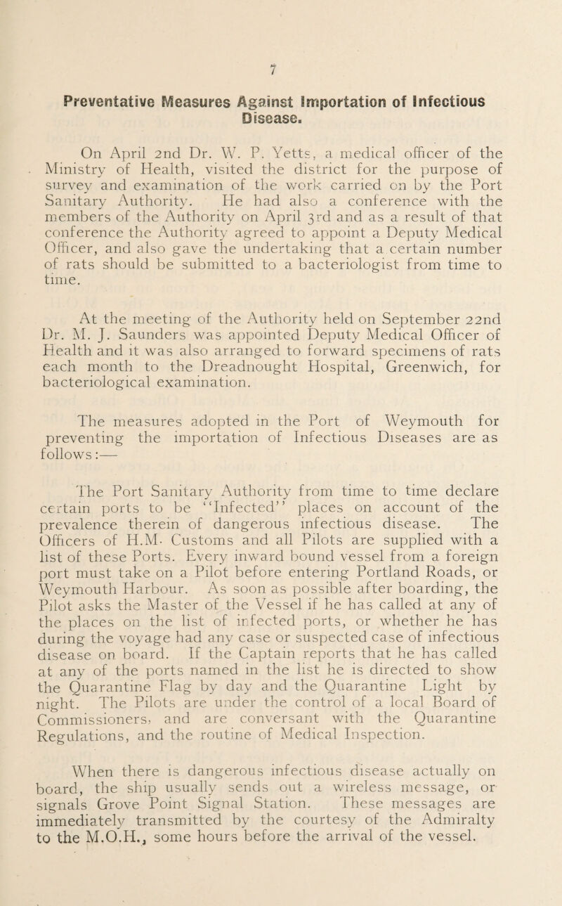 Preventative Measures Against importation of infectious Disease, On April 2nd Dr. W. P. Yetts, a medical officer of the Ministry of Health, visited the district for the purpose of survey and examination of the work carried on by the Port Sanitary Authority. He had also a conference with the members of the Authority on April 3rd and as a result of that conference the Authority agreed to appoint a Deputy Medical Officer, and also gave the undertaking that a certain number of rats should be submitted to a bacteriologist from time to time. At the meeting of the Authority held on September 22nd Dr. M. J. Saunders was appointed Deputy Medical Officer of Health and it was also arranged to forward specimens of rats each month to the Dreadnought Hospital, Greenwich, for bacteriological examination. The measures adopted in the Port of Weymouth for preventing the importation of Infectious Diseases are as follows:— The Port Sanitary Authority from time to time declare certain ports to be “Infected” places on account of the prevalence therein of dangerous infectious disease. The Officers of H.M- Customs and all Pilots are supplied with a list of these Ports. Every inward bound vessel from a foreign port must take on a Pilot before entering Portland Roads, or Weymouth Harbour. As soon as possible after boarding, the Pilot asks the Master of the Vessel if he has called at any of the places on the list of infected ports, or whether he has during the voyage had any case or suspected case of infectious disease on board. If the Captain reports that he has called at any of the ports named in the list he is directed to show the Quarantine Flag by day and the Quarantine Light by night. The Pilots are under the control of a local Board of Commissioners, and are conversant with the Quarantine Regulations, and the routine of Medical Inspection. When there is dangerous infectious disease actually on board, the ship usually sends out a wireless message, or signals Grove Point Signal Station. These messages are immediately transmitted by the courtesy of the Admiralty to the M.O.H., some hours before the arrival of the vessel.