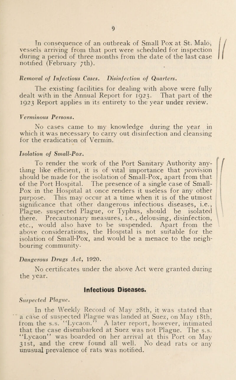 In consequence of an outbreak of Small Pox at St. Malo, vessels arriving from that port were scheduled for inspection during a period of three months from the date of the last case notified (February 7th). Removal of Infectious Cases. Disinfection of Quarters. The existing facilities for dealing with above were fully dealt with in the Annual Report for 1923. That part of the 1923 Report applies in its entirety to the year under review. Verminous Persons. No cases came to my knowledge during the year in which it was necessary to carry out disinfection and cleansing for the eradication of Vermin. Isolation of Small-Pox. To render the work of the Port Sanitary Authority any¬ thing like efficient, it is of vital importance that provision should be made for the isolation of Small-Pox, apart from that of the Port Hospital. The presence of a single case of Small- Pox in the Hospital at once renders it useless for any other purpose. This may occur at a time when it is of the utmost significance that other dangerous infectious diseases, i.e., Plague, suspected Plague, or Typhus, should be isolated there. Precautionary measures, i.e., delousing, disinfection, etc., would also have to be suspended. Apart from the above considerations, the Hospital is not suitable for the isolation of Small-Pox, and would be a menace to the neigh¬ bouring community- Dangerous Drugs Act, 1920. No certificates under the above Act were granted during the year. Infectious Diseases. Suspected Plague. In the Weekly Record of May 28th, it was stated that a case of suspected Plague was landed at Suez, on May 18th, from the s.s. “Lycaon.” A later report, however, intimated that the case disembarked at Suez was not Plague. The s.s. “Lycaon” was boarded on her arrival at this Port on May 31st, and the crew found all well. No dead rats or any unusual prevalence of rats was notified.