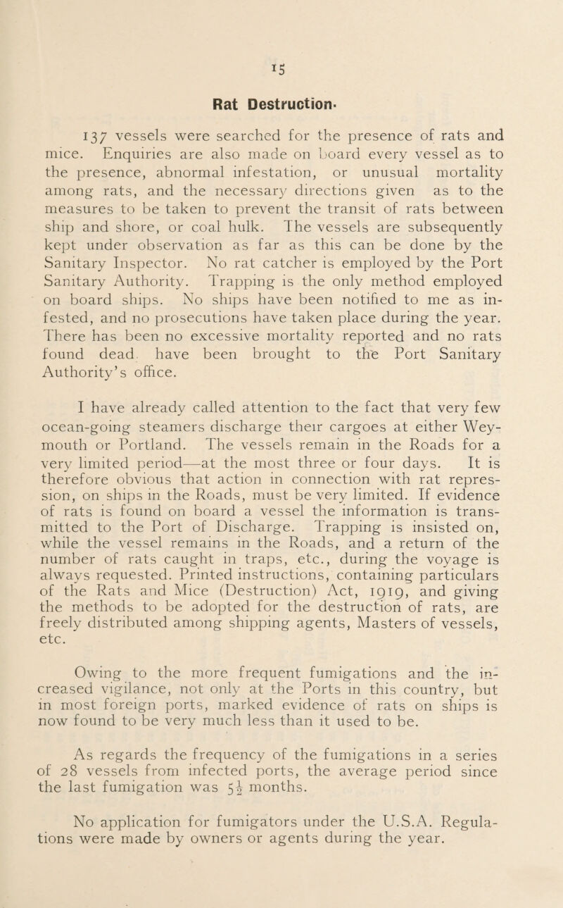 Rat Destruction- 137 vessels were searched for the presence of rats and mice. Enquiries are also made on board every vessel as to the presence, abnormal infestation, or unusual mortality among rats, and the necessary directions given as to the measures to be taken to prevent the transit of rats between ship and shore, or coal hulk. I he vessels are subsequently kept under observation as far as this can be done by the Sanitary Inspector. No rat catcher is employed by the Port Sanitary Authority. Trapping is the only method employed on board ships. No ships have been notified to me as in* fested, and no prosecutions have taken place during the year. There has been no excessive mortality reported and no rats found dead, have been brought to the Port Sanitary Authority’s office. I have already called attention to the fact that very few ocean-going steamers discharge their cargoes at either Wey¬ mouth or Portland. The vessels remain in the Roads for a very limited period—at the most three or four days. It is therefore obvious that action in connection with rat repres¬ sion, on ships in the Roads, must be very limited. If evidence of rats is found on board a vessel the information is trans¬ mitted to the Port of Discharge. Trapping is insisted on, while the vessel remains in the Roads, and a return of the number of rats caught in traps, etc., during the voyage is always requested. Printed instructions, containing particulars of the Rats and Mice (Destruction) Act, 1919, and giving the methods to be adopted for the destruction of rats, are freely distributed among shipping agents, Masters of vessels, etc. Owing to the more frequent fumigations and the in¬ creased vigilance, not only at the Ports in this country, but in most foreign ports, marked evidence of rats on ships is now found to be very much less than it used to be. As regards the frequency of the fumigations in a series of 28 vessels from infected ports, the average period since the last fumigation was 5J months. No application for fumigators under the U.S.A. Regula¬ tions were made by owners or agents during the year.