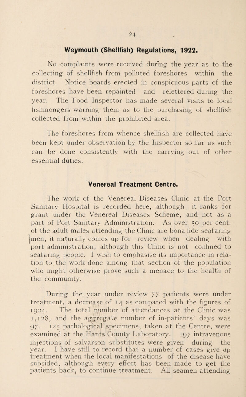Weymouth (SheBIfish) Regulations, 1922. No complaints were received during the year as to the collecting of shellfish from polluted foreshores within the district. Notice boards erected in conspicuous parts of the foreshores have been repainted and relettered during the year. The Food Inspector has made several visits to local fishmongers warning them as to the purchasing of shellfish collected from within the prohibited area. The foreshores from whence shellfish are collected have been kept under observation by the Inspector so .far as such can be done consistently with the carrying out of other essential duties. Venereal Treatment Centre. The work of the Venereal Diseases Clinic at the Port Sanitary Hospital is recorded here, although it ranks for grant under the Venereal Diseases Scheme, and not as a part of Port Sanitary Administration. As over 50 per cent, of the adult males attending the Clinic are bona fide seafaring .men, it naturally comes up for review when dealing with port administration, although this Clinic is not confined to seafaring people. I wish to emphasise its importance in rela¬ tion to the work done among that section of the population who might otherwise prove such a menace to the health of the community. During the year under review 77 patients were under treatment, a decrease of 14 as compared with the figures of 1924. The total number of attendances at the Clinic was 1,128, and the aggregate number of in-patients’ days was 97. 125 pathological specimens, taken at the Centre, were examined at the Hants County Laboratory. 197 intravenous injections of salvarson substitutes were given during the year. I have still to record that a number of cases give up treatment when the local manifestations of the disease have subsided, although every effort has been made to get the patients back, to continue treatment. All seamen attending