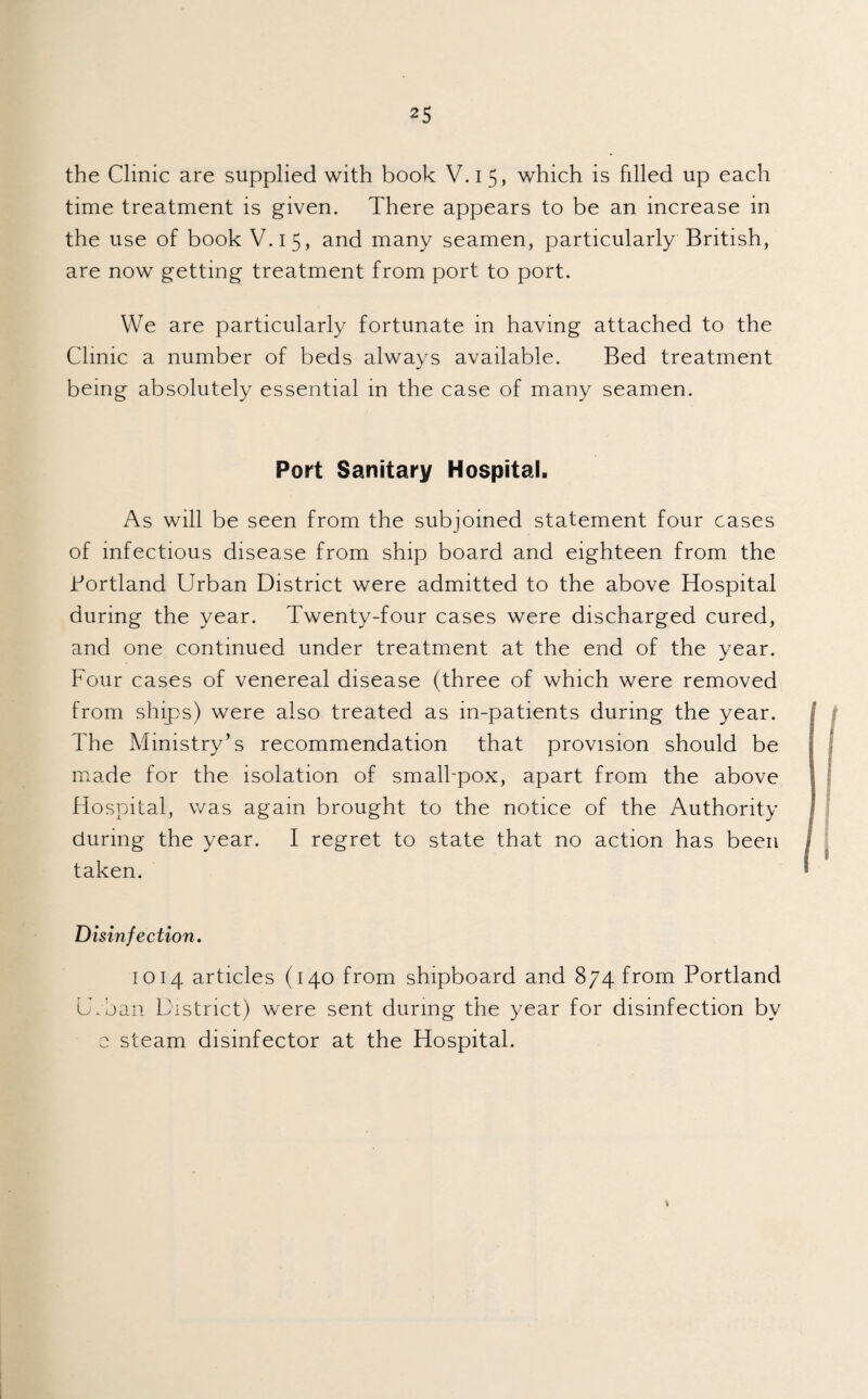 the Clinic are supplied with book V.i 5, which is filled up each time treatment is given. There appears to be an increase in the use of book V.15, and many seamen, particularly British, are now getting treatment from port to port. We are particularly fortunate in having attached to the Clinic a number of beds always available. Bed treatment being absolutely essential in the case of many seamen. Port Sanitary Hospital. As will be seen from the subjoined statement four cases of infectious disease from ship board and eighteen from the Bortland Urban District were admitted to the above Hospital during the year. Twenty-four cases were discharged cured, and one continued under treatment at the end of the year. Four cases of venereal disease (three of which were removed from ships) were also treated as m-patients during the year. The Ministry’s recommendation that provision should be made for the isolation of small-pox, apart from the above Hospital, was again brought to the notice of the Authority during the year. I regret to state that no action has been taken. Disinfection. 1014 articles (140 from shipboard and 874 from Portland Urban District) were sent during the year for disinfection by e steam disinfector at the Hospital. *