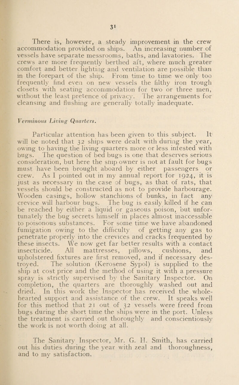 There is, however, a steady improvement in the crew accommodation provided on ships. An increasing number of vessels have separate messrooms, baths, and lavatories. The crews are more frequently berthed aft, where much greater comfort and better lighting and ventilation are possible than in the forepart of the ship. From time to time we only too frequently find even on new vessels the filthy iron trough closets with seating accommodation for two or three men, without the least pretence of privacy. I he arrangements for cleansing and flushing are generally totally inadequate. Verminous Living Quarters. Particular attention has been given to this subject. It will be noted that 32 ships were dealt with during the year, owing to having the living quarters more or less infested with bugs. The question of bed bugs is one that deserves serious consideration, but here the snip owner is not at fault for bugs must have been brought aboard by either passengers or crew. As I pointed out in my annual report for 1924, it is just as necessary in the case of bugs, as that of rats, that vessels should be constructed as not to provide harbourage. Wooden casings, hollow stanchions of bunks, in fact any crevice will harbour bugs. The bug is easily killed if he can be reached by either a liquid or gaseous poison, but unfor¬ tunately the bug secrets himself 111 places almost inaccessible to poisonous substances. For some time we have abandoned fumigation owing to the difficulty of getting any gas to penetrate properly into the crevices and cracks frequented by these insects. We now get far better results with a contact insecticide. All mattresses, pillows, cushions, and upholstered fixtures are first removed, and if necessary des¬ troyed. The solution (Kerosene Sypol) is supplied to the ship at cost price and the method of using it with a pressure spray is strictly supervised by the Sanitary Inspector. On completion, the quarters are thoroughly washed out and dried. In this work the Inspector has received the whole¬ hearted support and assistance of the crew. It speaks well for this method that 21 out of 32 vessels were freed from bugs during the short time the ships were in the port. Unless the treatment is carried out thoroughly and conscientiously the work is not worth doing at all. The Sanitary Inspector, Mr. G. H. Smith, has carried out his duties during the year with zeal and thoroughness, and to mv satisfaction, * *