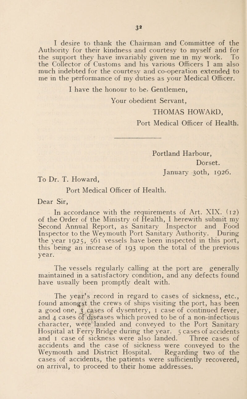 3* I desire to thank the Chairman and Committee of the Authority for their kindness and courtesy to myself and for the support they have invariably given me in my work. To the Collector of Customs and his various Officers I am also much indebted for the courtesy and co-operation extended to me in the performance of my duties as your Medical Officer. I have the honour to be, Gentlemen, Your obedient Servant, THOMAS HOWARD, Port Medical Officer of Health. To Dr. T. Howard, Portland Harbour, Dorset. January 30th, 1926. Port Medical Officer of Health. Dear Sir, In accordance with the requirements of Art. XIX. (12) of the Order of the Ministry of Health, I herewith submit my Second Annual Report, as Sanitary Inspector and Food Inspector to the Weymouth Port Sanitary Authority. During the year 1925, 561 vessels have been inspected in this port, this being an increase of 193 upon the total of the previous year. The vessels regularly calling at the port are generally maintained in a satisfactory condition, and any defects found have usually been promptly dealt with. The year’s record in regard to cases of sickness, etc., found amongst the crews of ships visiting the port, has been a good one, 3 cgses of dysentery, 1 case of continued fever, and 4 cases of diseases which proved to be of a non-infectious character, were landed and conveyed to the Port Sanitary Hospital at Ferry Bridge during the year. 5 cases of accidents and 1 case of sickness were also landed. Three cases of accidents and the case of sickness were conveyed to the Weymouth and District Hospital. Regarding two of the cases of accidents, the patients were sufficiently recovered, on arrival, to proceed to their home addresses.