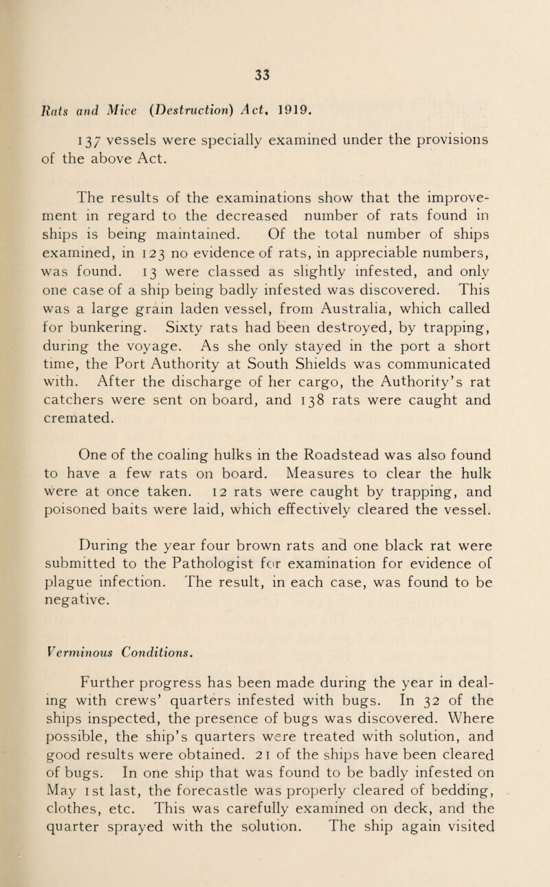 Rats and Mice (Destruction) Act, 1919. 137 vessels were specially examined under the provisions of the above Act. The results of the examinations show that the improve¬ ment in regard to the decreased number of rats found in ships is being maintained. Of the total number of ships examined, in 123 no evidence of rats, in appreciable numbers, was found. 13 were classed as slightly infested, and only one case of a ship being badly infested was discovered. This was a large gram laden vessel, from Australia, which called for bunkering. Sixty rats had been destroyed, by trapping, during the voyage. As she only stayed in the port a short time, the Port Authority at South Shields was communicated with. After the discharge of her cargo, the Authority’s rat catchers were sent onboard, and 138 rats were caught and cremated. One of the coaling hulks in the Roadstead was also found to have a few rats on board. Measures to clear the hulk were at once taken. 12 rats were caught by trapping, and poisoned baits were laid, which effectively cleared the vessel. During the year four brown rats and one black rat were submitted to the Pathologist for examination for evidence of plague infection. The result, in each case, was found to be negative. Verminous Conditions. Further progress has been made during the year in deal¬ ing with crews’ quarters infested with bugs. In 32 of the ships inspected, the presence of bugs was discovered. Where possible, the ship’s quarters were treated with solution, and good results were obtained. 21 of the ships have been cleared of bugs. In one ship that was found to be badly infested on May 1st last, the forecastle was properly cleared of bedding, clothes, etc. This was carefully examined on deck, and the quarter sprayed with the solution. The ship again visited