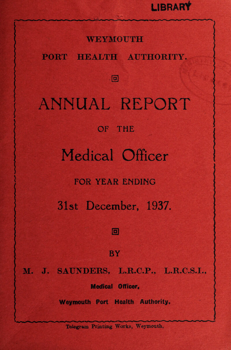 ; ,Y. -■ ,, •• ; ta' gK2&$ Wsf: UBRARt WEYMOUTH PORT HEALTH AUTHORITY. ANNUAL REPORT m OF THE fficer FOR YEAR ENDING / • /:• 1 31st December, 1937. 1 a € . # I £>< i i'f. ; s j; • _\'T BY I \ ■> ’■ -Mt'. I I i % • -r • TJf'V* •' S; ,'■».> ■ ^'51 M. J. SAUNDERS, L.R.C.P., L.R.O.S.I., c Medical Officer, Weymouth Port Health Authority. Telegram Printing Works, WreymoutlL m