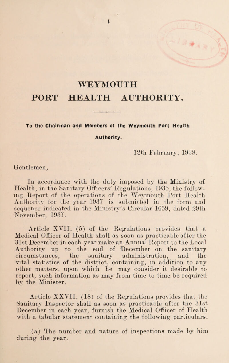 { 1 WEYMOUTH PORT HEALTH AUTHORITY. To the Chairman and Members of the Weymouth Port Health Authority. 12th February, 1988. Gentlemen, In accordance with the duty imposed by the Ministry of Health, in the Sanitary Officers’ Regulations, 1935, the follow¬ ing Report of the operations of the Weymouth Port Health Authority for the year 1937 is submitted in the form and sequence indicated in the Ministry’s Circular 1659, dated 29th November, 1937. Article XVII. (5) of the Regulations provides that a Medical Officer of Health shall as soon as practicable after the 31st December in each year make an Annual Report to the Local Authority up to the end of December on the sanitary circumstances, the sanitary administration, and the vital statistics of the district, containing, in addition to any other matters, upon which he may consider it desirable to report, such information as may from time to time be required by the Minister. Article XXVII. (18) of the Regulations provides that the Sanitary Inspector shall as soon as practicable after the 31st December in each year, furnish the Medical Officer of Health with a tabular statement containing the following particulars. (a) The number and nature of inspections made by him during the year.