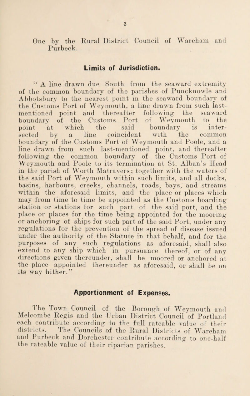 One by the Rural District Council of Wareham and Purbeck. Limits of Jurisdiction. “ A line drawn due South from the seaward extremity of the common boundary of the parishes of Puncknowle and Abbots bury to the nearest point in the seaward boundary of the Customs Port of Weymouth, a line drawn from such last- mentioned point and thereafter following the seaward boundary of the Customs Port of Weymouth to the point at which the said boundary is inter¬ sected by a line coincident with the common boundary of the Customs Port of Weymouth and Poole, and a line drawn from such last-mentioned point, and thereafter following the common boundary of the Customs Port of Weymouth and Poole to its termination at St. Alban’s Head in the parish of Worth Matravers; together with the waters of the said Port of Weymouth within such limits, and all docks, basins, harbours, creeks, channels, roads, bays, and streams within the aforesaid limits, and the place or places which may from time to time be appointed as the Customs boarding station or stations for such part of the said port, and the place or places for the time being appointed for the mooring or anchoring of ships for such part of the said Port, under any regulations for the prevention of the spread of disease issued under the authority of the Statute in that behalf, and for the purposes of any such regmlations as aforesaid, shall also extend to any ship which in pursuance thereof, or of any directions given thereunder, shall be moored or anchored at the place appointed thereunder as aforesaid, or shall be on its way hither.” Apportionment of Expenses. The Town Council of the Borough of Weymouth and Melcombe Regis and the Urban District Council of Portland each contribute according to the full rateable value of their districts. The Councils of the Rural Districts of Wareham and Purbeck and Dorchester contribute according to one-half the rateable value of their riparian parishes.