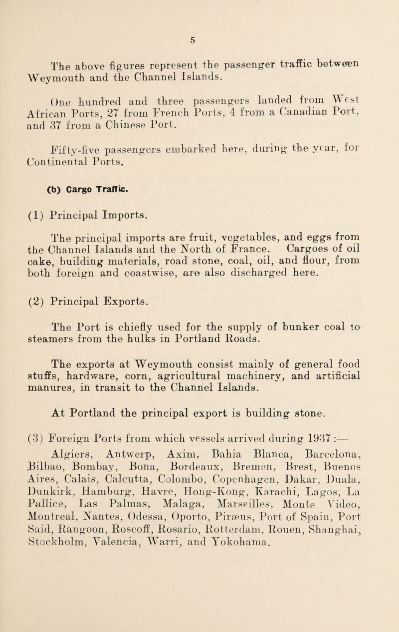 The above figures represent the passenger traffic between Weymouth and the Channel Islands. One hundred and three passengers landed from West African Ports, 27 from French Ports, 4 from a Canadian Port, and 37 from a Chinese Port. Fifty-five passengers embarked here, during the year, for Continental Ports. (b) Cargo Traffic. (1) Principal Imports. The principal imports are fruit, vegetables, and eggs from the Channel Islands and the North of France. Cargoes of oil cake, building materials, road stone, coal, oil, and flour, from both foreign and coastwise, are also discharged here. (2) Principal Exports. The Port is chiefly used for the supply of bunker coal to steamers from the hulks in Portland Roads. The exports at Weymouth consist mainly of general food stuffs, hardware, corn, agricultural machinery, and artificial manures, in transit to the Channel Islands. At Portland the principal export is building stone. (3) Foreign Ports from which vessels arrived during 1937 :— Algiers, Antwerp, Axim, Bahia Blanca, Barcelona, Bilbao, Bombay, Bona, Bordeaux, Bremen, Brest, Buenos Aires, Calais, Calcutta, Colombo, Copenhagen, Dakar, Duala, Dunkirk, Hamburg, Havre, Hong-Kong, Karachi, Lagos, La Pallice, Las Palmas, Malaga, Marseilles, Monte Video, Montreal, Nantes, Odessa, Oporto, Piraeus, Port of Spain, Port Said, Rangoon, Roscoff, Rosario, Rotterdam, Rouen, Shanghai, Stockholm, Valencia, Warri, and Yokohama.