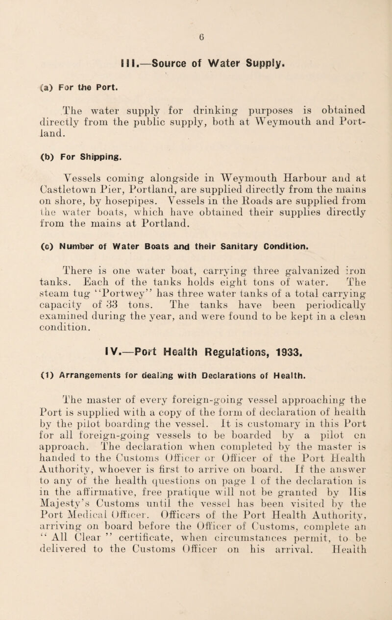 G Ml.—Source of Water Supply. (a) For Uie Port. The water supply for drinking purposes is obtained directly from the public supply, both at Weymouth and Port¬ land. (b) For Shipping. Vessels coming alongside in Weymouth Harbour and at Castletown Pier, Portland, are supplied directly from the mains on shore, by hosepipes. Vessels in the Hoads are supplied from the water boats, which have obtained their supplies directly from the mains at Portland. (c) Number of Water Boats and their Sanitary Condition. There is one water boat, carrying three galvanized iron tanks. Each of the tanks holds eight tons of water. The steam tug “Portwey” has three water tanks of a total carrying capacity of 33 tons. The tanks have been periodically examined during the year, and were found to be kept in a clean condition. IV.—Port Health Regulations, 1933. (1) Arrangements for dealing with Declarations of Health. The master of every foreign-going vessel approaching the Port is supplied with a copy of the form of declaration of health by the piiot boarding the vessel. It is customary in this Port for all foreign-going vessels to be boarded by a pilot on approach. The declaration wThen completed by the master is handed to the Customs Officer or Officer of the Port Health Authority, whoever is first to arrive on board. If the answer to any of the health questions on page 1 of the declaration is in the affirmative, free pratique will not be granted by His Majesty’s Customs until the vessel has been visited by the Port Medical Officer. Officers of the Port Health Authority, arriving on board before the Officer of Customs, complete an “ All Clear ” certificate, when circumstances permit, to be delivered to the Customs Officer on his arrival. Health
