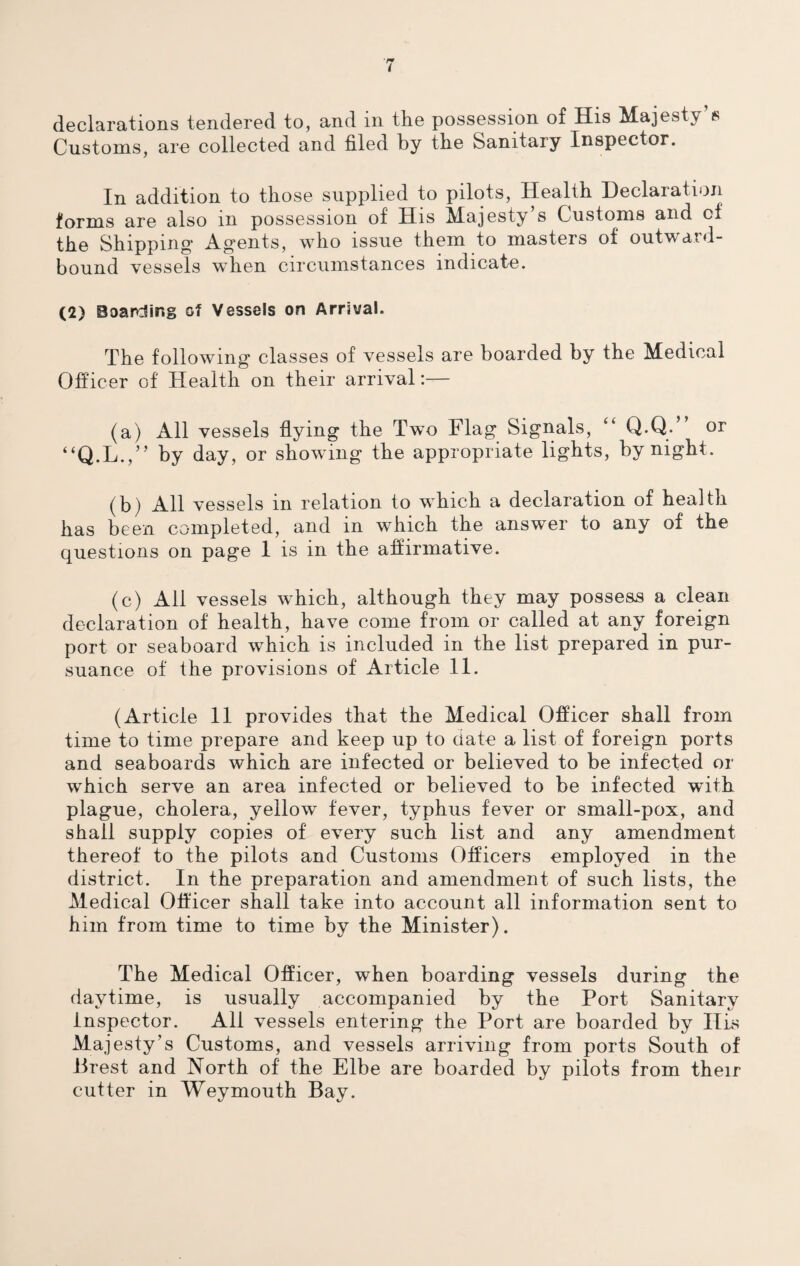 declarations tendered to, and in the possession of His Majesty’s Customs, are collected and filed by the Sanitary Inspector. In addition to those supplied to pilots, Health Declaration forms are also in possession of His Majesty’s Customs and of the Shipping Agents, who issue them to masters of outward- bound vessels when circumstances indicate. (2) Boarding of Vessels on Arrival. The following classes of vessels are boarded by the Medical Officer of Health on their arrival:— (a) All vessels flying the Two Flag Signals, “ Q.Q.” or “Q.L.,” by day, or showing the appropriate lights, by night. (b) All vessels in relation to which a declaration of health has been completed, and in which the answer to any of the questions on page 1 is in the affirmative. (c) All vessels which, although they may possess a clean declaration of health, have come from or called at any foreign port or seaboard which is included in the list prepared in pur¬ suance of the provisions of Article 11. (Article 11 provides that the Medical Officer shall from time to time prepare and keep up to date a list of foreign ports and seaboards which are infected or believed to be infected or which serve an area infected or believed to be infected with plague, cholera, yellow fever, typhus fever or small-pox, and shall supply copies of every such list and any amendment thereof to the pilots and Customs Officers employed in the district. In the preparation and amendment of such lists, the Medical Officer shall take into account all information sent to him from time to time by the Minister). The Medical Officer, when boarding vessels during the daytime, is usually accompanied by the Port Sanitary Inspector. All vessels entering the Port are boarded by His Majesty’s Customs, and vessels arriving from ports South of Brest and North of the Elbe are boarded by pilots from their cutter in Weymouth Bay.