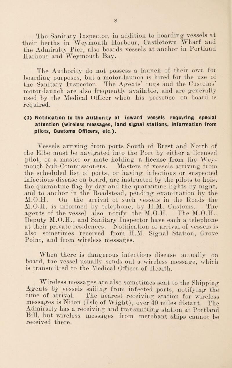The Sanitary Inspector, in addition to boarding1 vessels at their berths in Weymouth Harbour, Castletown Wharf and the Admiralty Pier, also boards vessels at anchor in Portland Harbour and Weymouth Bay. The Authority do not possess a launch of their own for boarding purposes, but a motor-launch is hired for the use of the Sanitary Inspector. The Agents’ tugs and the Customs' motor-launch are also frequently available, and are generally used by the Medical Officer when his presence on board is required. (3) Notification to the Authority of inward vessels requiring special attention (wireless messages, land signal stations, information from pilots, Customs Officers, etc.). Vessels arriving from ports South of Brest and North of the Elbe must be navigated into the Port by either a licensed pilot, or a master or mate holding a license from the Wey¬ mouth Sub-Commissioners. Masters of vessels arriving from the scheduled list of ports, or having infectious or suspected infectious disease on board, are instructed by the pilots to hoist the quarantine flag by day and the quarantine lights by night, and to anchor in the Poadstead, pending examination by the M.O.H. On the arrival of such vessels in the Hoads the M.O-H. is informed by telephone, by II.M. Customs. The agents of the vessel also notify the M.O.H. The M.O.H., Deputy M.O.H., and Sanitary Inspector have each a telephone at their private residences. Notification of arrival of vessels is also sometimes received from H.M. Signal Station, drove Point, and from wireless messages. When there is dangerous infectious disease actually on board, the vessel usually sends out a wireless message, which is transmitted to the Medical Officer of Health. Wireless messages are also sometimes sent to the Shipping Agents by vessels sailing from infected ports, notifying the time of arrival. The nearest receiving station for wireless messages is Niton (Isle of Wight), over 40 miles distant. The Admiralty has a receiving and transmitting station at Portland Bill, but wireless messages from merchant ships cannot be received there.