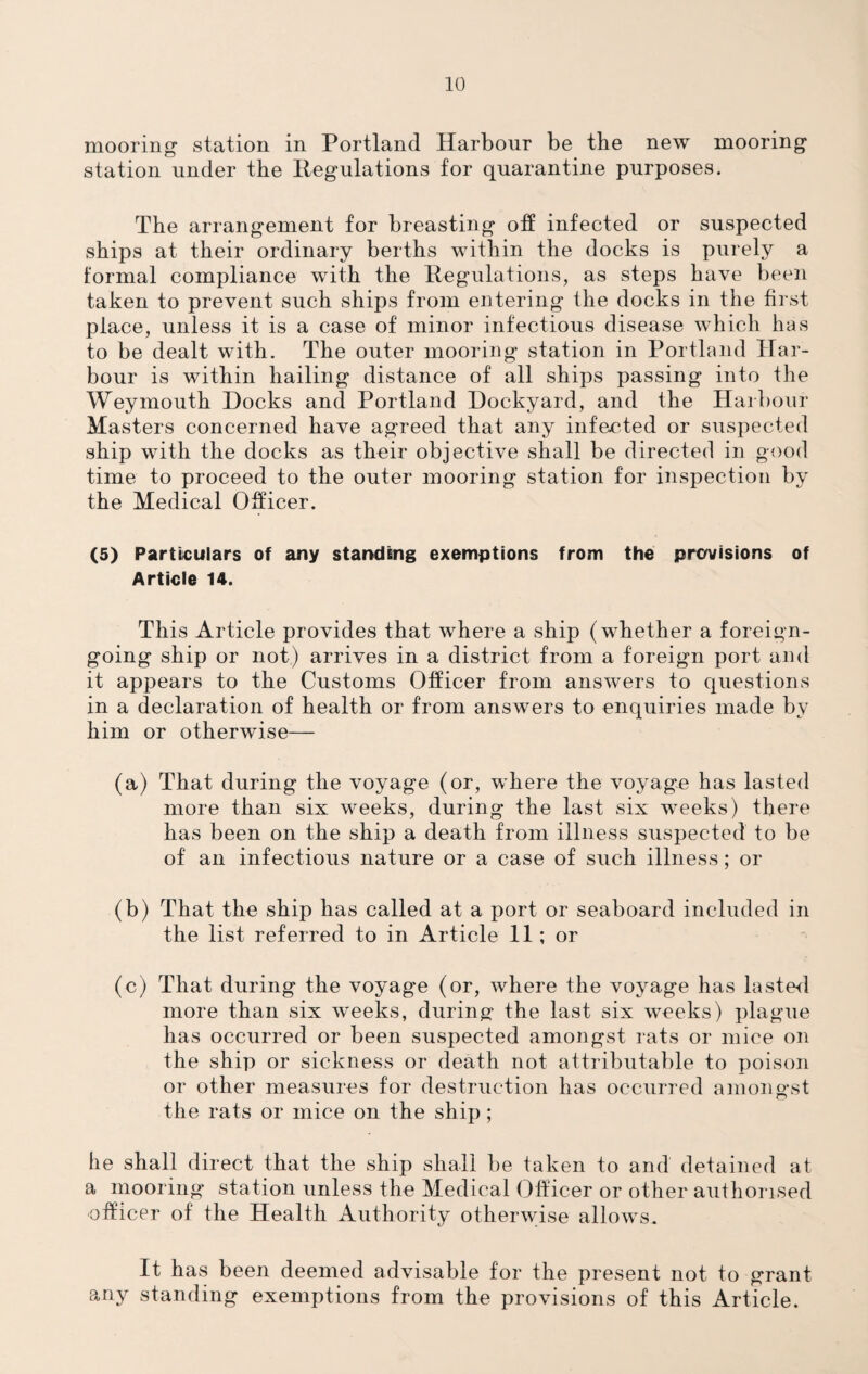 mooring station in Portland Harbour be the new mooring station under the Regulations for quarantine purposes. The arrangement for breasting off infected or suspected ships at their ordinary berths within the docks is purely a formal compliance with the Regulations, as steps have been taken to prevent such ships from entering the docks in the first place, unless it is a case of minor infectious disease which has to be dealt with. The outer mooring station in Portland Har¬ bour is within hailing distance of all ships passing into the Weymouth Hocks and Portland Dockyard, and the Harbour Masters concerned have agreed that any infected or suspected ship with the docks as their objective shall be directed in good time to proceed to the outer mooring station for inspection by the Medical Officer. (5) Particulars of any standing exemptions from the provisions of Article 14. This Article provides that where a ship (whether a foreign- going ship or not) arrives in a district from a foreign port and it appears to the Customs Officer from answers to questions in a declaration of health or from answers to enquiries made by him or otherwise— (a) That during the voyage (or, where the voyage has lasted more than six weeks, during the last six weeks) there has been on the ship a death from illness suspected to be of an infectious nature or a case of such illness; or (b) That the ship has called at a port or seaboard included in the list referred to in Article 11; or (c) That during the voyage (or, where the voyage has lasted more than six w'eeks, during the last six weeks) plague has occurred or been suspected amongst rats or mice on the ship or sickness or death not attributable to poison or other measures for destruction has occurred amongst the rats or mice on the ship ; he shall direct that the ship shall be taken to and detained at a mooring station unless the Medical Officer or other authorised officer of the Health Authority otherwise allows. It has been deemed advisable for the present not to grant any standing exemptions from the provisions of this Article.