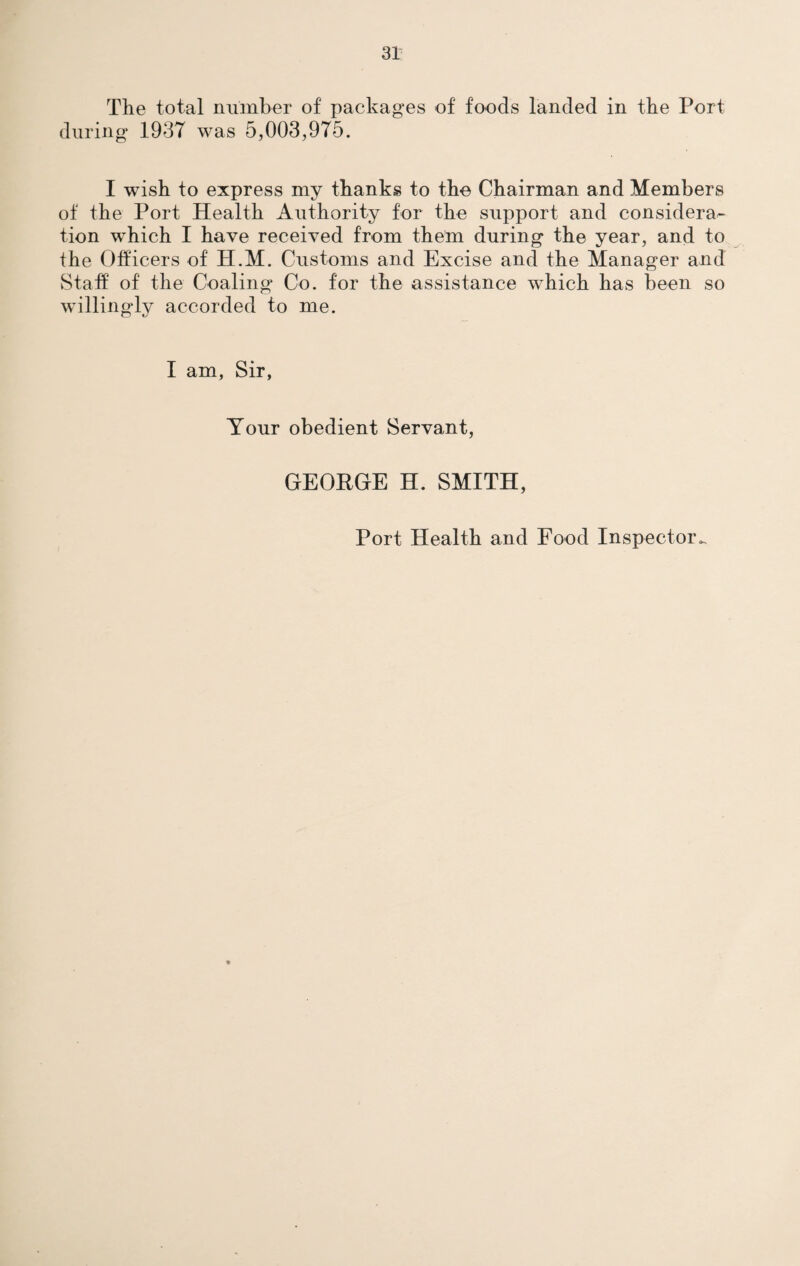 The total number of packages of foods landed in the Port during 1937 was 5,003,975. I wish to express my thanks to the Chairman and Members of the Port Health Authority for the support and considera¬ tion which I have received from them during the year, and to the Officers of H.M. Customs and Excise and the Manager and Staff of the Coaling Co. for the assistance which has been so willingly accorded to me. I am, Sir, Your obedient Servant, GEORGE H. SMITH, Port Health and Food Inspector.,