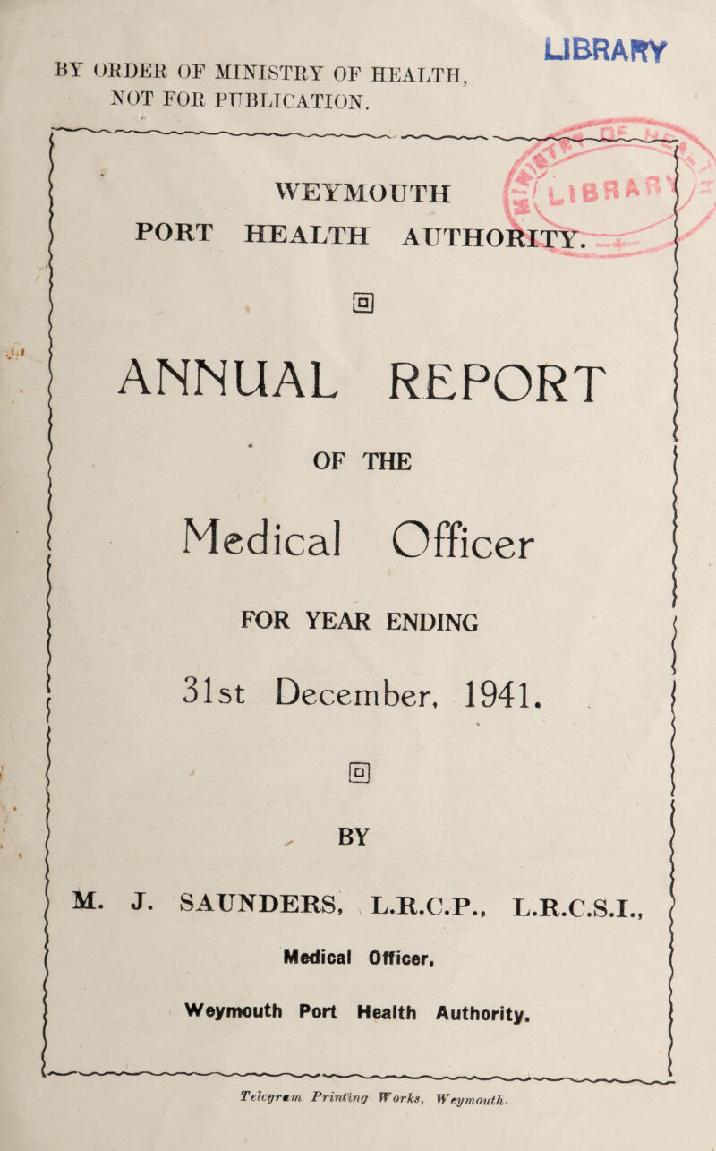 BY ORDER OF MINISTRY OF HEALTH. NOT FOR PUBLICATION. LIBRARY WEYMOUTH PORT HEALTH AUTHORITY. ANNUAL REPORT OF THE Medical Officer FOR YEAR ENDING 31st December, 1941. BY M. J. SAUNDERS, , L.R.C.P., L.R.C.S.I., Medical Officer, Weymouth Port Health Authority. Telegram Printing Works, Weymouth.