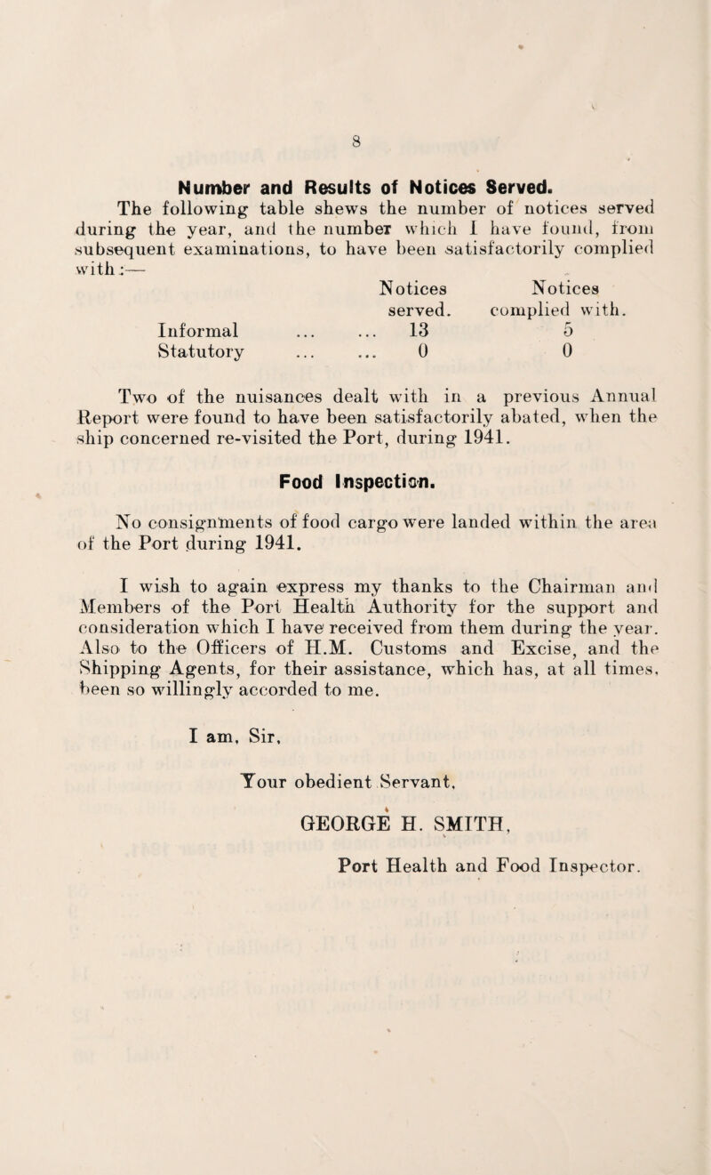 Number and Results of Notices Served. The following table shews the number of notices served during the year, and the number which I have found, from subsequent examinations, to have been satisfactorily complied with:— Informal Statutory Notices Notices served. complied with. 13 5 0 0 Two of the nuisances dealt with in a previous Annual Report were found to have been satisfactorily abated, when the ship concerned re-visited the Port, during 1941. Food Inspection. No consignments of food cargo were landed within the area of the Port during 1941. I wish to again express my thanks to the Chairman and Members of the Port Health Authority for the support and consideration wdiich I have received from them during the year. Also to the Officers of H.M. Customs and Excise, and the Shipping Agents, for their assistance, which has, at all times, been so willingly accorded to me. I am, Sir, Tour obedient Servant, GEORGE H. SMITH, Port Health and Food Inspector.