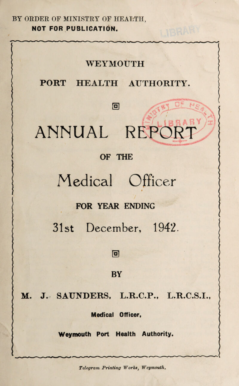 BY ORDER OF MINISTRY OF HEALTH, NOT FOR PUBLICATION. WEYMOUTH PORT HEALTH AUTHORITY. ANNUAL REPORT OF THE Medical Officer t FOR YEAR ENDING 31st December, 1942. BY M. J. SAUNDERS, L.R.C.P., L.R.C.S.I. Medical Officer, Weymouth Port Health Authority. Telegram Printing Works, Weymouth,