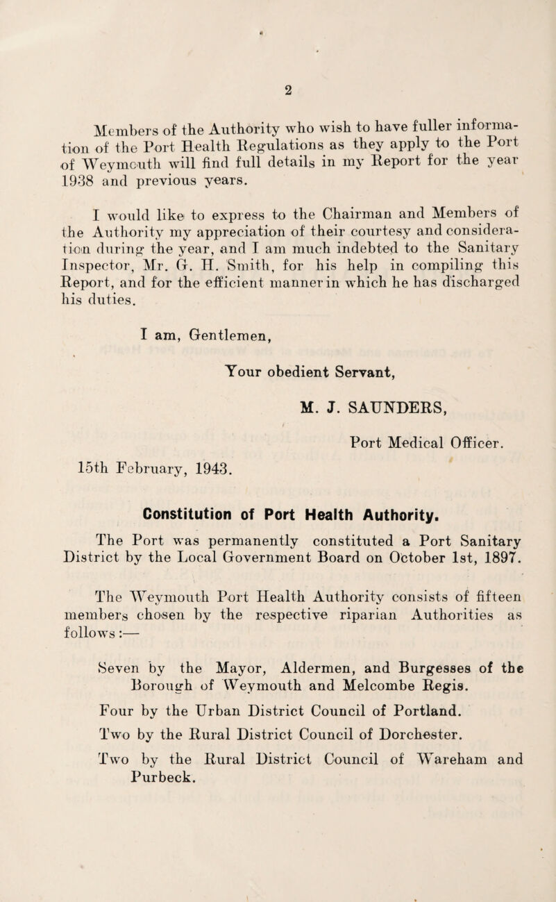 Members of tbe Authority who wish to have fuller informa¬ tion of the Port Health Regulations as they apply to the Port of Weymouth will find full details in my Report for the year 1938 and previous years. I would like to express to the Chairman and Members of the Authority my appreciation of their courtesy and considera¬ tion during* the year, and I am much indebted to the Sanitary Inspector, Mr. G. H. Smith, for his help in compiling* this Report, and for the efficient manner in which he has discharged his duties. I am, Gentlemen, Your obedient Servant, M. J. SAUNDERS, Port Medical Officer. 15th February, 1943. Constitution of Port Health Authority. The Port was permanently constituted a Port Sanitary District by the Local Government Board on October 1st, 189T. The Weymouth Port Health Authority consists of fifteen members chosen by the respective riparian Authorities as follows:— Seven by the Mayor, Aldermen, and Burgesses of the Borough of Weymouth and Melcombe Regis. Four by the Urban District Council of Portland. Two by the Rural District Council of Dorchester. Two by the Rural District Council of Wareham and Purbeck.