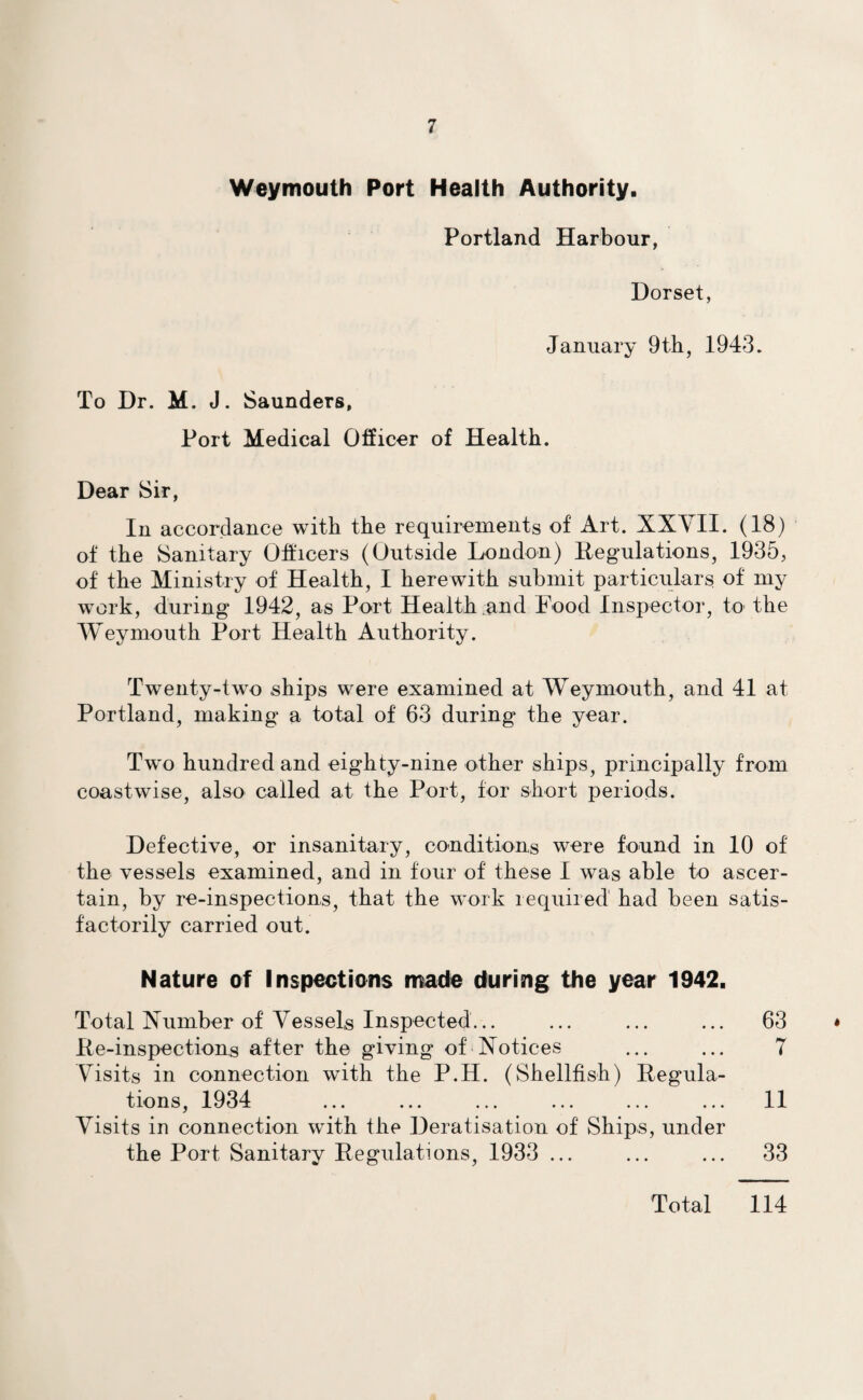 Weymouth Port Health Authority. Portland Harbour, Dorset, January 9th, 1943. To Dr. M. J. Saunders, Port Medical Officer of Health. Dear Sir, In accordance with the requirements of Art. XXVII. (18) of the Sanitary Officers (Outside London) Regulations, 1935, of the Ministry of Health, I herewith submit particulars of my work, during 1942, as Port Health and Food Inspector, to the Weymouth Port Health Authority. Twenty-two ships were examined at Weymouth, and 41 at Portland, making a total of 63 during the year. Two hundred and eighty-nine other ships, principally from coastwise, also called at the Port, for short periods. Defective, or insanitary, conditions were found in 10 of the vessels examined, and in four of these I was able to ascer¬ tain, by re-inspections, that the work required had been satis¬ factorily carried out. Nature of Inspections made during the year 1942. Total Number of Vessels Inspected. Re-inspections after the giving of Notices Visits in connection with the P.H. (Shellfish) Regula¬ tions, 1934 Visits in connection with the Deratisation of Ships, under the Port Sanitary Regulations, 1933 ... 63 T 11 33 Total 114