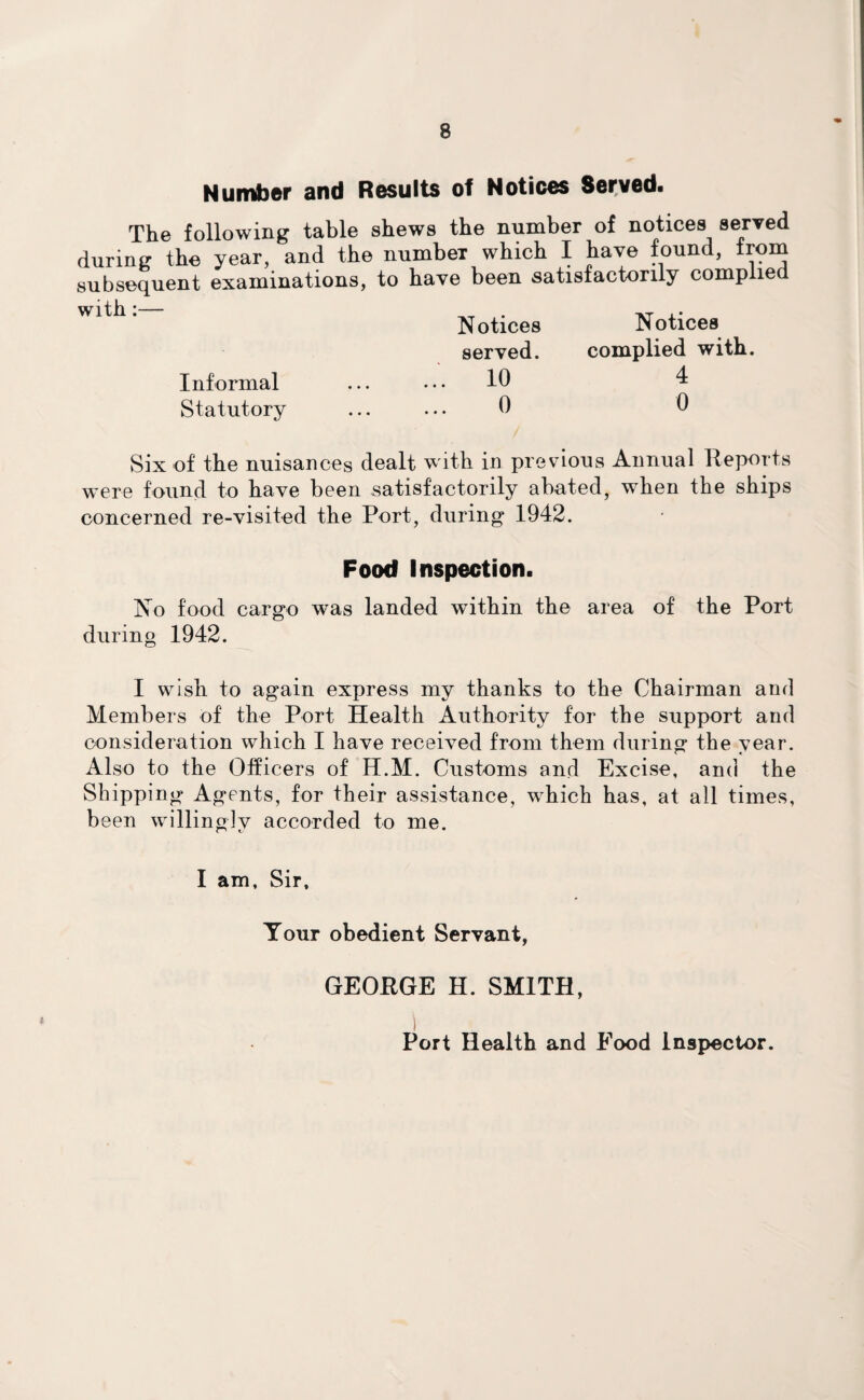 Number and Results of Notices Served. The following table shews the number of notices served during the year, and the numbeT which I have found, from subsequent examinations, to have been satisfactorily compile with:— . -»-r i• Notices Notices served. complied with. Informal ... ... 10 4 Statutory ... ... 0 0 Six of the nuisances dealt with in previous Annual Reports were found to have been satisfactorily abated, when the ships concerned re-visited the Port, during 1942. Food Inspection. No food cargo was landed within the area of the Port during 1942. I wish to again express my thanks to the Chairman and Members of the Port Health Authority for the support and consideration which I have received from them during the year. Also to the Officers of H.M. Customs and Excise, and the Shipping Agents, for their assistance, which has, at all times, been willingly accorded to me. I am. Sir, Tour obedient Servant, GEORGE H. SMITH, Port Health and Food Inspector.