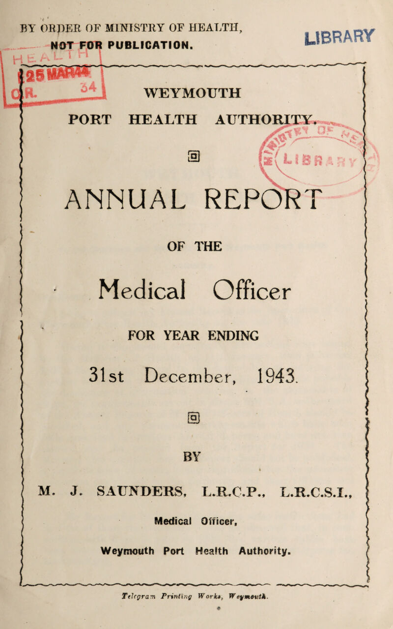 BY ORDER OF MINISTRY OF HEALTH, PUBLICATION. library WEYMOUTH PORT HEALTH AUTHORITY. ANNUAL REPO OF THE Medical Officer FOR YEAR ENDING 31st December, 1943 BY M. J. SAUNDERS, L.R.C.P., L.R.C.S.I., Medical Officer, Weymouth Port Health Authority. Telegram Printing Wark», W ey month.
