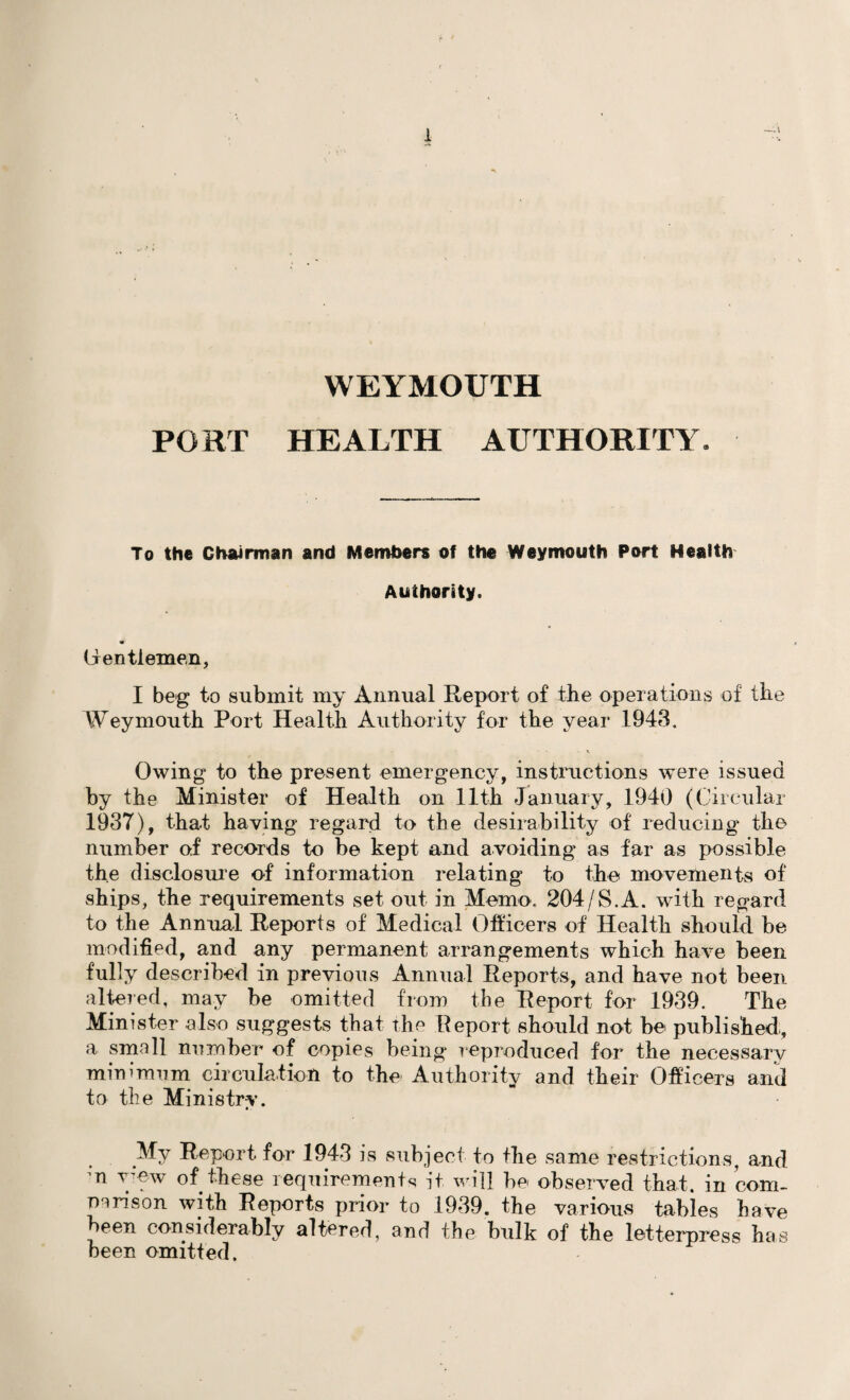 WEYMOUTH PORT HEALTH AUTHORITY. To the Chairman and Members of the Weymouth Port Health Authority. Gentlemen, I beg to submit my Annual Report of the operations of the Weymouth Port Health Authority for the year 1943. Owing to the present emergency, instructions were issued by the Minister of Health on 11th January, 1940 (Circular 1937), that having regard to the desirability of reducing the number of records to be kept and avoiding as far as possible the disclosure of information relating to the movements of ships, the requirements set out in Memo. 204/S.A. with regard to the Annual Reports of Medical Officers of Health should be modified, and any permanent arrangements which have been fully described in previous Annual Reports, and have not been altered, may be omitted from the Report for 1939. The Minister also suggests that the Report should not be published, a small number of copies being reproduced for the necessary minimum circulation to the Authority and their Officers and to the Ministry. •. My Report for 1943 is subject to the same restrictions, and ;n wew of these requirements it will be observed that, in com¬ parison with Reports prior to 1939. the various tables have been considerably altered, and the bulk of the letterpress has been omitted.