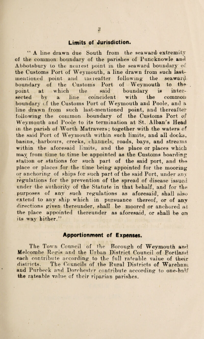 Limits of Jurisdiction. “ A line drawn due South from the seaward extremity of the common boundary of the parishes of Puncknowle and Abbotsbury to the neaiest point in the seaward boundary of the Customs Port of Weymouth, a line drawn from such last- mentioned point and thereafter following the seaward boundary of the Customs Port of Weymouth to the point. at which the said boundary is inter¬ sected by a line coincident with the common boundary of the Customs Port of Weymouth and Poole, and a line drawn from such last-mentioned point, and thereafter following the common boundary of the Customs Port of Weymouth and Poole to its termination at St. Alban’s Head in the parish of Worth Matravers; together with the waters of the said Port of Weymouth within such limits, and all docks, basins, harbours, creeks, channels, roads, bays, and streams within the aforesaid limits, and the place or places which may from time to time be appointed as the Customs boarding station or stations for such part of the said port, and the place or places for the time being appointed for the mooring or anchoring of ships for such part of the said Port, under any regulations for the prevention of the spread of disease issued under the authority of the Statute in that behalf, and for the purposes of any such regulations as aforesaid, shall also extend to any ship which in pursuance thereof, or of any directions given thereunder, shall be moored or anchored at the place appointed thereunder as aforesaid, or shall be on its way hither.” Apportionment of Expenses. The Town Council of fhe Borough of Weymouth and MeJcombe Regis and the Urban District Council of Portland each contribute according to the full rateable value of their districts. The Councils of the Rural Districts of Wareham and Purheck and Dorchester contribute according to one-half the rateable value of their riparian parishes.