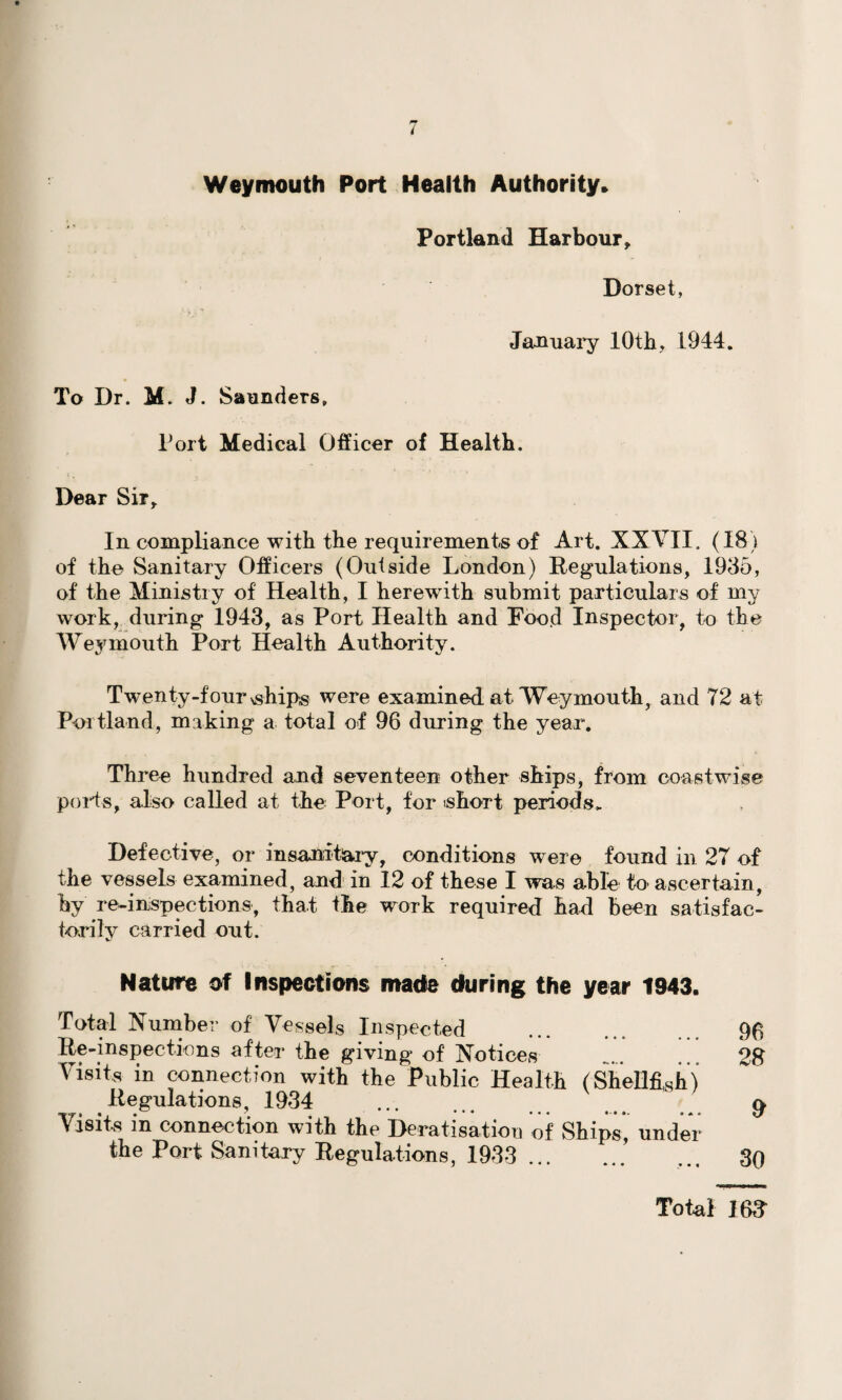 Weymouth Port Health Authority* To Dr. M. J. Saunders,, Portland Harbour, Dorset, January 10th, 1944. Port Medical Officer of Health. c , , Dear Sir, In compliance with the requirements of Art. XXVII, (18) of the Sanitary Officers (Outside London) Regulations, 1935, of the Ministry of Health, I herewith submit particulars of my work, during 1943, as Port Health and Food Inspector, to the Weymouth Port Health Authority. Twenty-four ^hips were examined at Weymouth, and 72 at Portland, making a total of 96 during the year. Three hundred and seventeen other ships, from coastwise ports, also called at the Port, for ishort periods. Defective, or insanitary ? conditions were found in 27 of the vessels examined, and in 12 of these I was able to ascertain, by re-inspections, that the work required had been satisfac¬ torily carried out. Nature of Inspections made during the year 1943 Total Number of Vessels Inspected Re-inspections after the giving of Notices Visits in connection with the Public Health (Shellfish Regulations, 1934 ... Visits in connection with the Deratisation of Ships, unde the Port Sanitary Regulations, 1933 . 96 28 9 30 Total 168