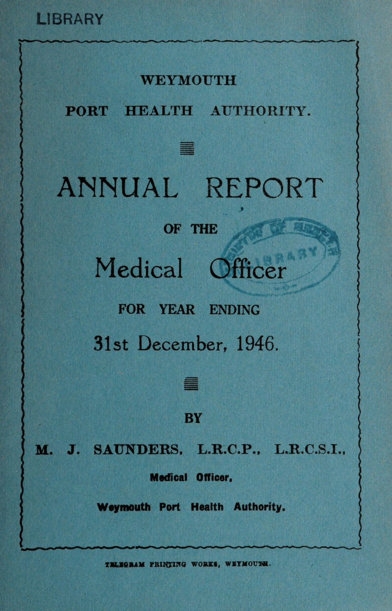 LIBRARY WEYMOUTH PORT HEALTH AUTHORITY. ! ANNUAL REPORT OF THE Medical Officer FOR YEAR ENDING 31st December, 1946. BY SAUNDERS, L.R.C.P., LJLC.S.I Medical Officer. Weymouth Port Health Authority. T1LSQBAM PRINTING WORKS, WEYMOUTH.