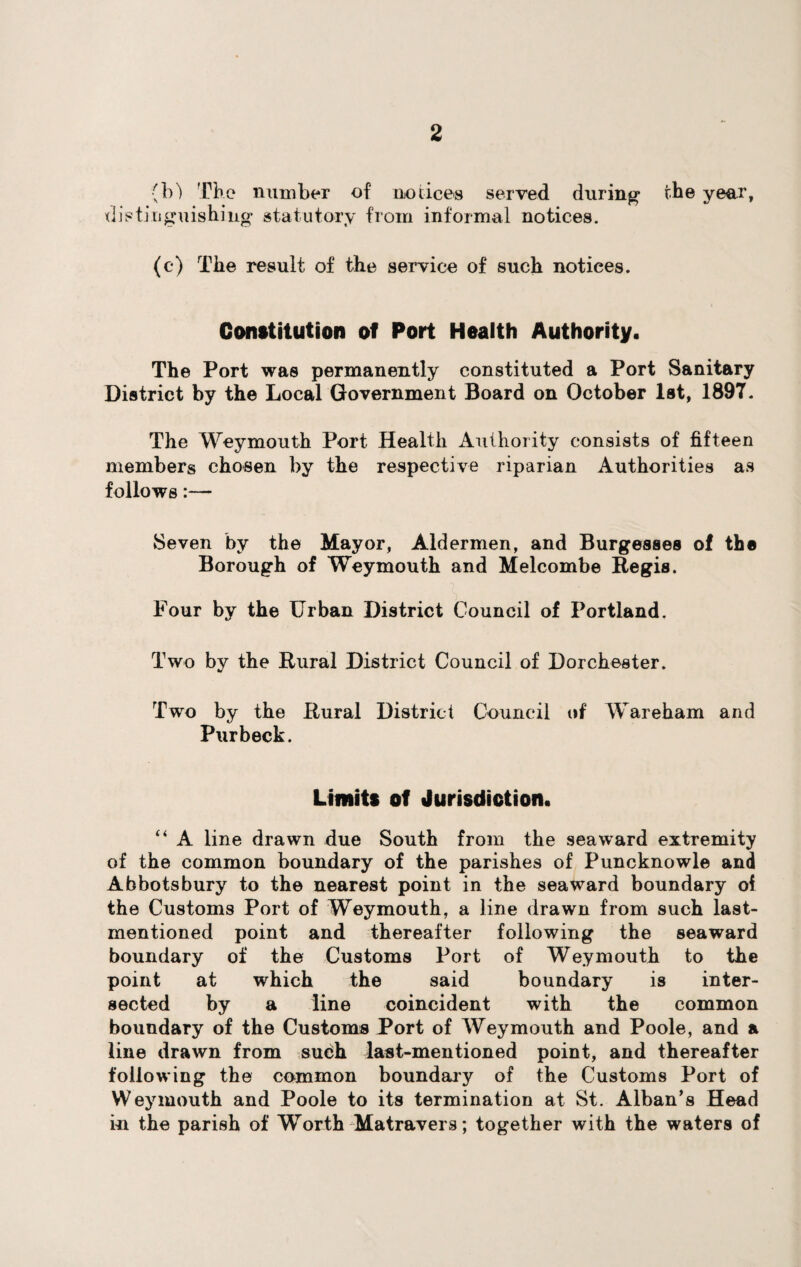 (bl The number of notices served during the year, distinguishing statutory from informal notices. (c) The result of the service of such notices. Constitution of Port Health Authority. The Port was permanently constituted a Port Sanitary District by the Local Government Board on October 1st, 1897. The Weymouth Port Health Authority consists of fifteen members chosen by the respective riparian Authorities as follows:— Seven by the Mayor, Aldermen, and Burgesses of the Borough of Weymouth and Melcombe Regis. Four by the Urban District Council of Portland. Two by the Rural District Council of Dorchester. Two by the Rural District Council of Wareham and Pur beck. Limits of Jurisdiction. “ A line drawn due South from the seaward extremity of the common boundary of the parishes of Puncknowle and Abbotsbury to the nearest point in the seaward boundary of the Customs Port of Weymouth, a line drawn from such last- mentioned point and thereafter following the seaward boundary of the Customs Port of Weymouth to the point at which the said boundary is inter¬ sected by a line coincident with the common boundary of the Customs Port of Weymouth and Poole, and a line drawn from such last-mentioned point, and thereafter following the common boundary of the Customs Port of Weymouth and Poole to its termination at St. Alban’s Head in the parish of Worth Matravers; together with the waters of