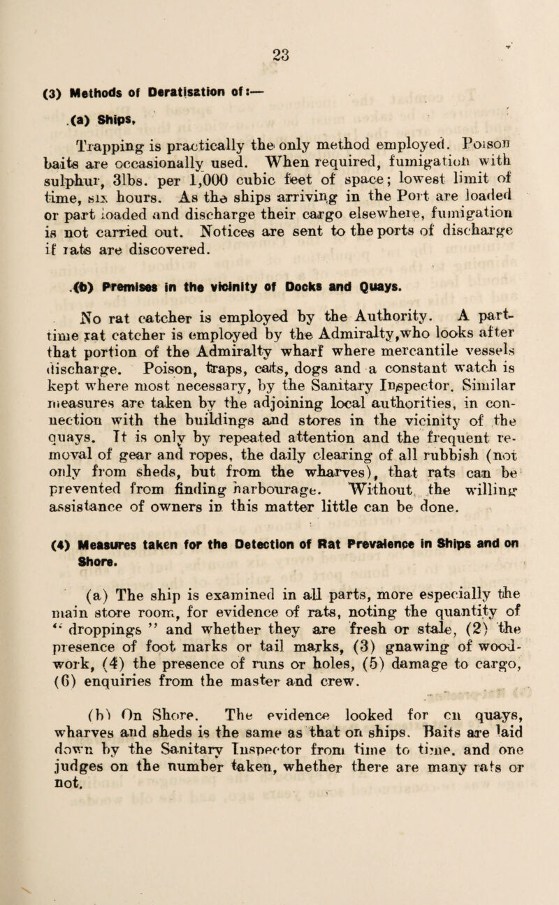 (3) Methods of Deratisation of:— (a) Ships, Trapping is practically the only method employed. Poison baits are occasionally used. When required, fumigation with sulphur, 3lbs. per 1,000 cubic feet of space; lowest limit of time, six hours. As the ships arriving in the Port are loaded or part loaded and discharge their cargo elsewhere, fumigation is not carried out. Notices are sent to the ports of discharge if rats are discovered. .«>) Premises in the vicinity of Docks and Quays. No rat catcher is employed by the Authority. A part- time iat catcher is employed by the Admiralty,who looks after that portion of the Admiralty wharf where mercantile vessels discharge. Poison, traps, cats, dogs and a constant watch is kept where most necessary, by the Sanitary Inspector. Similar measures are taken by the adjoining local authorities, in con¬ nection with the buildings and stores in the vicinity of the quays. It is only by repeated attention and the frequent re¬ moval of gear and ropes, the daily clearing of all rubbish (not only from sheds, but from the wharves), that rats can be prevented from finding harbourage. Without the willing assistance of owners in this matter little can be done. (4) Measures taken for the Detection of Rat Prevalence in Skips and on Shore. (a) The ship is examined in all parts, more especially the main store room, for evidence of rats, noting the quantity of ** droppings ” and whether they are fresh or stale, (2) the presence of foot marks or tail marks, (3) gnawing of wood¬ work, (4) the presence of runs or holes, (5) damage to cargo, (6) enquiries from the master and crew. (b'l On Shore. The evidence looked for on quays, wharves and sheds is the same as that on ships. Baits are laid down by the Sanitary Inspector from time to time, and one judges on the number taken, whether there are many rats or not.