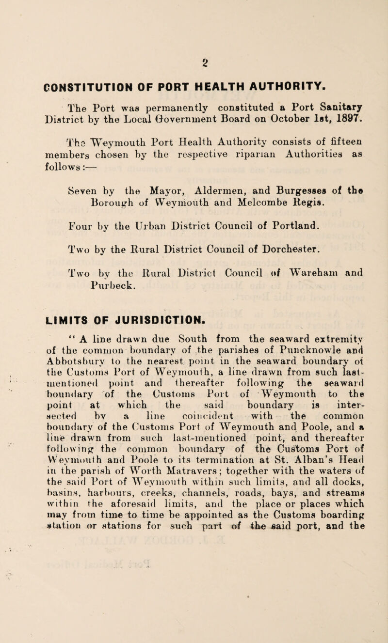 CONSTITUTION OF PORT HEALTH AUTHORITY. The Port was permanently constituted a Port Sanitary District by the Local Government Board on October 1st, 1897. The Weymouth Port Health Authority consists of fifteen members chosen by the respective riparian Authorities as follows:— Seven by the Mayor, Aldermen, and Burgesses of the Borough of Weymouth and Melcombe Regis. Four by the Urban District Council of Portland. Two by the Rural District Council of Dorchester. Two by the Rural District Council of Wareham and Pur beck. LIMITS OF JURISDICTION. ** A line drawn due South from the seaward extremity • of the common boundary of the parishes of Puncknowle and Abbotsbury to the nearest point in the seaward boundary ot the Customs Port of Weymouth, a line drawn from such last- mentioned point and thereafter following the seaward boundary of the Customs Port of Weymouth to the point at which the said boundary is inter¬ sected bv a line coincident with the common boundary of the Customs Port of Weymouth and Poole, and a line drawn from such last-mentioned point, and thereafter following the common boundary of the Customs Port of Weymouth and Poole to its termination at St. Alban’s Head in the parish of Worth Matravers; together with the waters of the said Port of Weymouth within such limits, and all docks, basins, harbours, creeks, channels, roads, bays, and streams within the aforesaid limits, and the place or places which may from time to time be appointed as the Customs boarding station or stations for such part of the said port, and the