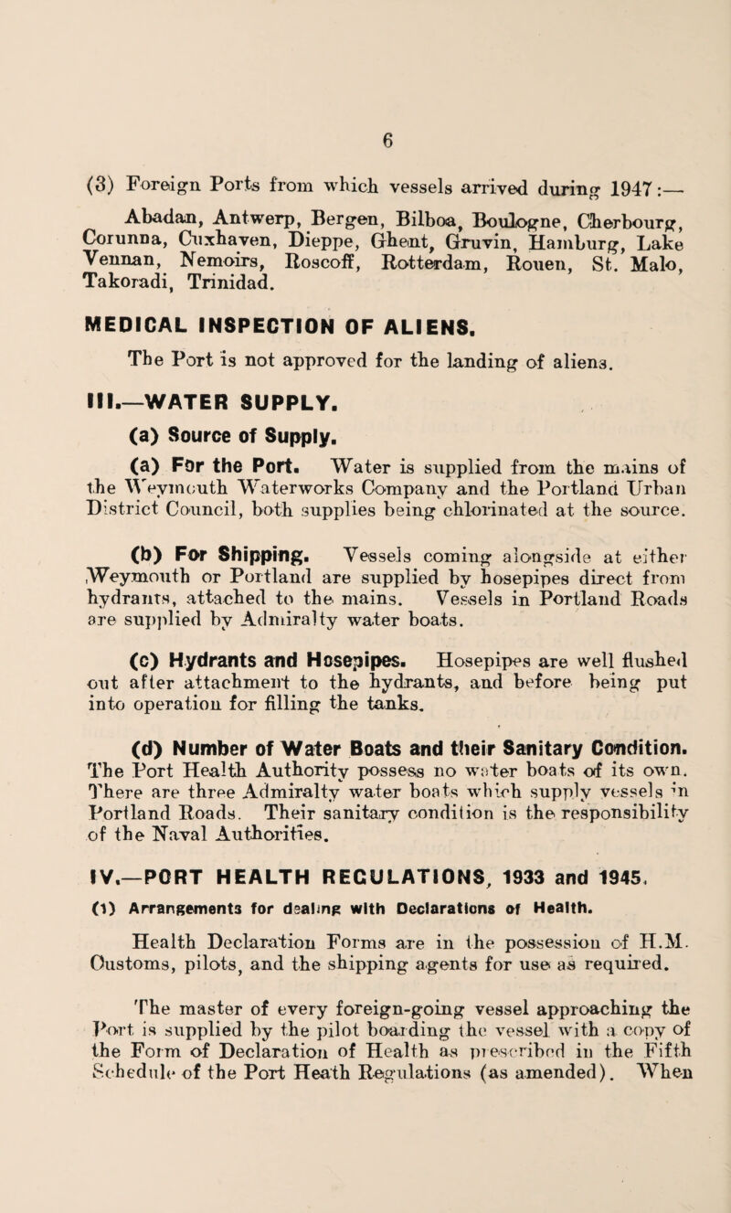 (3) Foreign Ports from which vessels arrived during 1947:_ Abadan, Antwerp, Bergen, Bilboa, Boulogne, Cherbourg, Corunna, Cuxhaven, Dieppe, Ghent, Gruvin, Hamburg, Lake Vennan, Nemoirs, Roscoff, Rotterdam, Rouen, St. Malo, Takoradi, Trinidad. MEDICAL INSPECTION OF ALIENS. The Port is not approved for the landing of aliens. III. —WATER SUPPLY. (a) Source of Supply. (a) For the Port. Water is supplied from the mains of the Weymouth Waterworks Company and the Portland Urban District Council, both supplies being chlorinated at the source. (b) For Shipping. Vessels coming alongside at either Weymouth or Portland are supplied by hosepipes direct from hydrants, attached to the mains. Vessels in Portland Roads are supplied by Admiralty water boats. (c) Hydrants and Hosepipes. Hosepipes are well flushed out after attachment to the hydrants, and before being put into operation for filling the tanks. (d) Number of Water Boats and their Sanitary Condition. The Port Health Authority possess no water boats of its own. There are three Admiralty water boats which supply vessels m Portland Roads. Their sanitary condition is the responsibility of the Naval Authorities. IV. —PORT HEALTH REGULATIONS, 1933 and 1945, (1) Arrangements for dealing with Declarations of Health. Health Declaration Forms are in the possession of H.M. Customs, pilots, and the shipping agents for use as required. The master of every foreign-going vessel approaching the Port is supplied by the pilot boarding the vessel with a copy of the Form of Declaration of Health as prescribed in the Fifth Schedule of the Port Heath Regulations (as amended). When