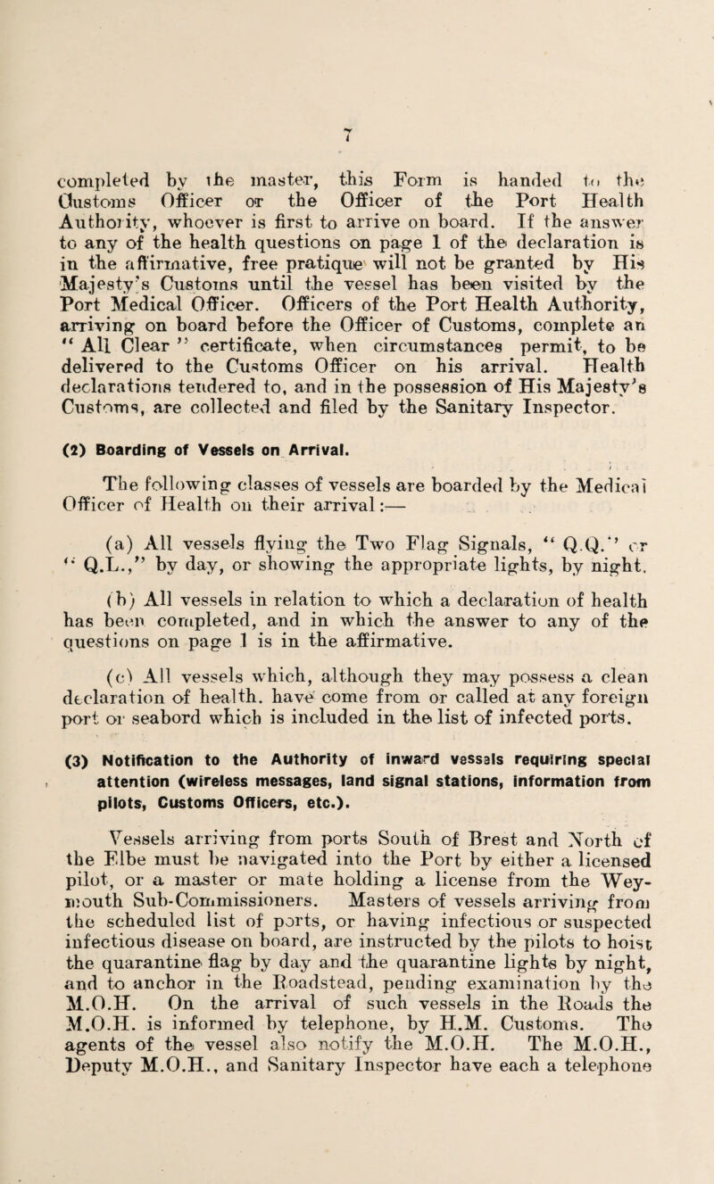 completed by ihe master, ibis Form is handed to the Customs Officer or the Officer of the Port Health Authority, whoever is first to arrive on board. If the answer to any of the health questions on page 1 of the declaration is in the affirmative, free pratique will not be granted by His Majesty's Customs until the vessel has been visited by the Port Medical Officer. Officers of the Port Health Authority, arriving on board before the Officer of Customs, complete an 14 All Clear ” certificate, when circumstances permit, to be delivered to the Customs Officer on his arrival. Health declarations tendered to, and in the possession of His Majesty's Customs, are collected and filed by the Sanitary Inspector. (2) Boarding of Vessels on Arrival. The following classes of vessels are boarded by the Medical Officer of Health on their arrival:— (a) All vessels flying the Two Flag Signals, “ Q.Q.*’ or **' Q.L.,” by day, or showing the appropriate lights, by night. ( b) All vessels in relation to which a declaration of health has been completed, and in which the answer to any of the questions on page .1 is in the affirmative. (c) All vessels which, although they may possess a clean declaration of health, have come from or called at any foreign port or seabord which is included in the list of infected ports. (3) Notification to the Authority of inward vessels requiring special attention (wireless messages, land signal stations, information from pilots, Customs Officers, etc.). Vessels arriving from ports South of Brest and Xorth of the F.lbe must be navigated into the Port by either a licensed pilot, or a master or mate holding a license from the Wey¬ mouth Sub-Commissioners. Masters of vessels arriving from the scheduled list of ports, or having infectious or suspected infectious disease on board, are instructed by the pilots to hoist the quarantine flag by day and the quarantine lights by night, and to anchor in the Roadstead, pending examination by the M.O.H. On the arrival of such vessels in the Roads the M.O.H. is informed by telephone, by H.M. Customs. The agents of the vessel also notify the M.O.H. The M.O.II., Deputy M.O.H., and Sanitary Inspector have each a telephone