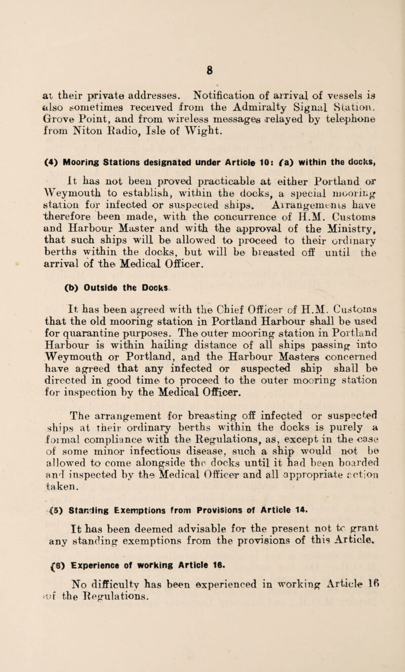 at their private addresses. Notification of arrival of vessels is also sometimes received from the Admiralty Signal Station. Grove Point, and from wireless messages relayed by telephone from Niton Radio, Isle of Wight. (4) Mooring Stations designated under Article 10: (a) within the docks, It has not been proved practicable at either Portland or Weymouth to establish, within the docks, a special mooring station for infected or suspected ships. Arrangements have therefore been made, with the concurrence of H.M. Customs and Harbour Master and with the approval of the Ministry, that such ships will be allowed to proceed to their ordinary berths within the docks, but will be breasted off until the arrival of the Medical Officer. (b) Outside the Docks It has been agreed with the Chief Officer of H.M. Customs that the old mooring station in Portland Harbour shall be used for quarantine purposes. The outer mooring station in Portland Harbour is within hailing distance of all ships passing into Weymouth or Portland, and the Harbour Masters concerned have agreed that any infected or suspected ship shall be directed in good time to proceed to the outer mooring station for inspection by the Medical Officer. The arrangement for breasting off infected or suspected ships at their ordinary berths within the docks is purely a formal compliance with the Regulations, as, except in the case of some minor infectious disease, such a ship would not be allowed to come alongside the docks until, it had been boarded and inspected by the Medical Officer and all appropriate action taken. <5) Standing Exemptions from Provisions of Article 14. It has been deemed advisable for the present not to grant any standing exemptions from the provisions of this Article, Experience of working Article 16. No difficulty has been experienced in working Article lfi vt the E egulations.