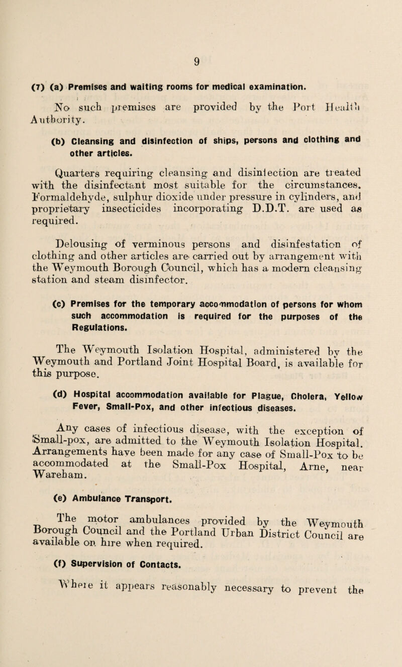 (7) (a) Premises and waiting rooms for medical examination. I : No such premises are provided by the Port Health Authority. (b) Cleansing and disinfection of ships, persons and clothing and other articles. Quarters requiring cleansing and disinfection are treated with the disinfectant most suitable for the circumstances. Formaldehyde, sulphur dioxide under pressure in cylinders, and proprietary insecticides incorporating D.D.T. are used as required. Delousing of verminous persons and disinfestation of clothing and other articles are- carried out by arrangement with the Weymouth Borough Council, which has a modern cleansing station and steam disinfector. (c) Premises for the temporary accommodation of persons for whom such accommodation is required for the purposes of the Regulations. The Weymouth Isolation Hospital, administered by the Weymouth and Portland Joint Hospital Board, is available for this purpose. (d) Hospital accommodation available for Plague, Cholera, Yellow Fever, Small-Pox, and other infectious diseases. Any cases of infectious disease, with the exception of Small-pox, are admitted to the Weymouth Isolation Hospital. Arrangements have been made for any case of Small-Pox to be accommodated at the Small-Pox Hospital, Arne near War eh am. ’ (e) Ambulance Transport. The motor ambulances provided by the Weymouth Borough Council and the Portland Urban District Council are available on. hire when required. (f) Supervision of Contacts. \\heie it appears reasonably necessary to prevent the