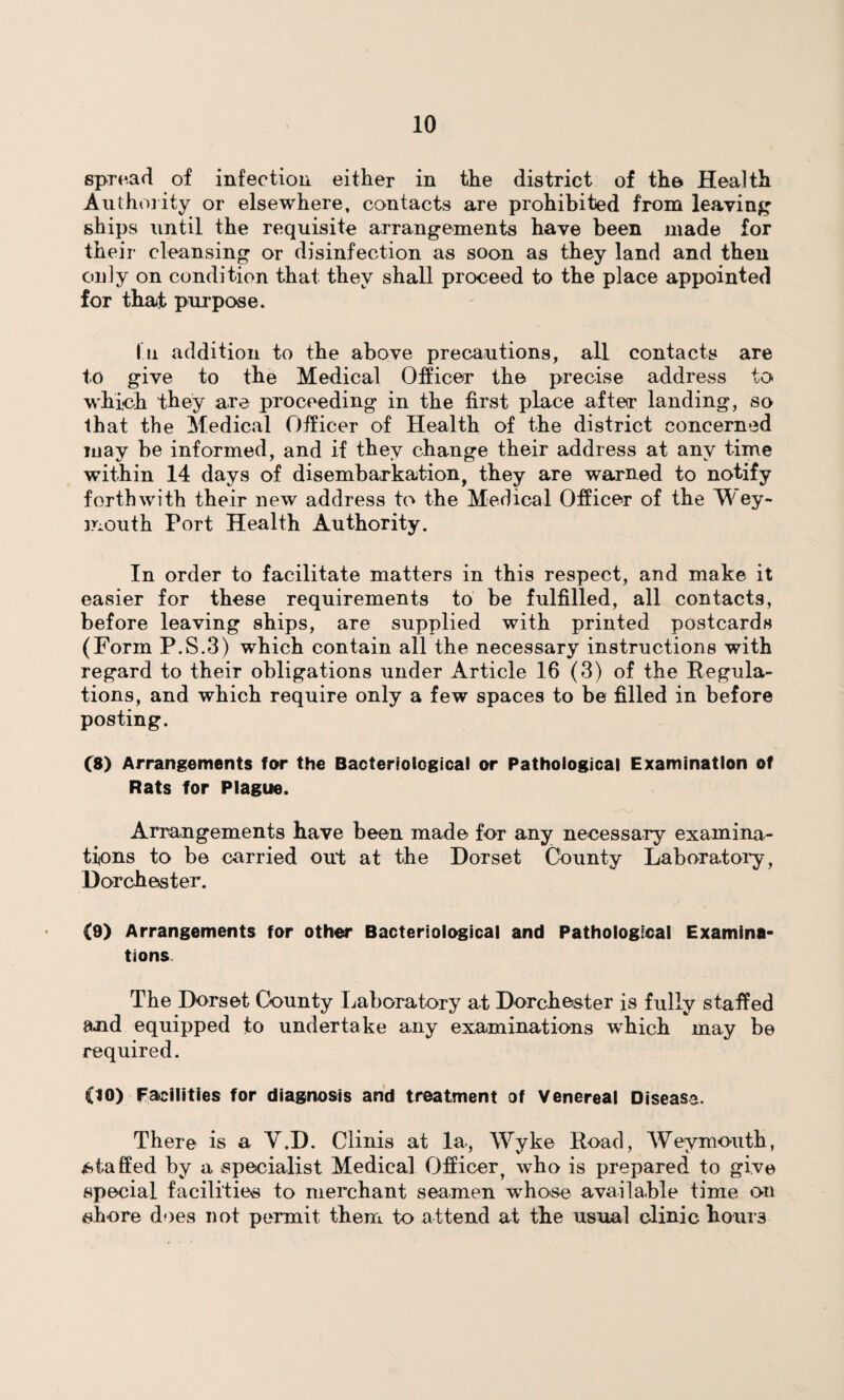 spread of infection either in the district of the Health Authority or elsewhere, contacts are prohibited from leaving ships until the requisite arrangements have been made for their cleansing or disinfection as soon as they land and then only on condition that they shall proceed to the place appointed for that purpose. In addition to the above precautions, all contacts are to give to the Medical Officer the precise address to which they are proceeding in the first place after landing, so that the Medical Officer of Health of the district concerned may be informed, and if they change their address at any time within 14 days of disembarkation, they are warned to notify forthwith their new address to the Medical Officer of the W ey- mouth Port Health Authority. In order to facilitate matters in this respect, and make it easier for these requirements to be fulfilled, all contacts, before leaving ships, are supplied with printed postcards (Form P.S.3) which contain all the necessary instructions with regard to their obligations under Article 16 (3) of the Regula¬ tions, and which require only a few spaces to be filled in before posting. (8) Arrangements far the Bacteriological or Pathological Examination of Rats for Plague. Arrangements have been made for any necessary examina¬ tions to be carried out at the Dorset County Laboratory, Dorchester. (9) Arrangements for other Bacteriological and Pathological Examina¬ tions The Dorset County Laboratory at Dorchester is fully staffed and equipped to undertake any examinations which may be required. (JO) Facilities for diagnosis and treatment of Venereal Disease. There is a Y.D. Clinis at la, Wyke Road, Weymouth, staffed by a specialist Medical Officer, who is prepared to give special facilities to merchant seamen wrhose available time on shore does not permit them to attend at the usual clinic horns