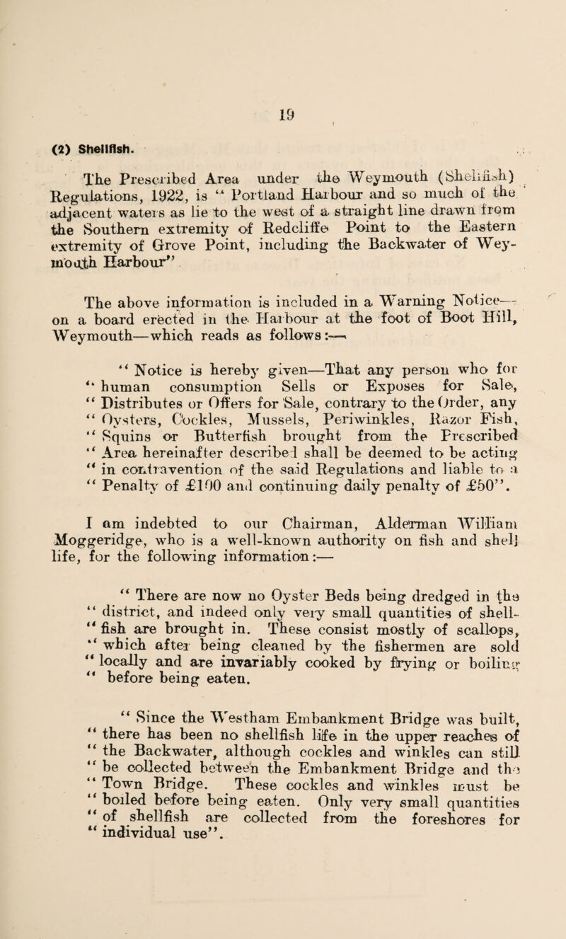 (2) Shellfish. The Prescribed Area under the Weymouth (SheliiUh) Regulations, 1922, is “ Portland Harbour and so much of the adjacent waters as lie to the west of a straight line drawn from the Southern extremity of Redcliffe Point to the Eastern extremity of Grove Point, including the Backwater of Wey¬ mouth Harbour” The above information is included in a Warning Notice- on a board erected in the Harbour at the foot of Boot Hill, Weymouth—which reads as follows:—. lt Notice is hereby given—That any person who for 4‘ human consumption Sells or Exposes for Sale, “ Distributes or Offers for Sale, contrary to the Order, any “ Oysters, Cockles, Mussels, Periwinkles, Razor Pish, “ Squins or Butterfish brought from the Prescribed 4< Area hereinafter described shall be deemed to be acting 14 in contravention of the said Regulations and liable to a “ Penalty of £100 and continuing daily penalty of £50”. I am indebted to our Chairman, Alderman William Moggeridge, who is a well-known authority on fish and shelj life, for the following information:— “ There are now no Oyster Beds being dredged in the “ district, and indeed only very small quantities of shell- ‘4 fish are brought in. These consist mostly of scallops, which after being cleaned by the fishermen are sold “ locally and are invariably cooked by Hying or boiling 44 before being eaten. 44 Since the West-ham Embankment Bridge was built, 4i there has been no shellfish life in the upper reaches of “ the Backwater, although cockles and winkles can still t( be collected between the Embankment Bridge and the Town Bridge. These cockles and winkles must be boiled before being eaten. Only very small quantities “ of shellfish are collected from the foreshores for “ individual use”.