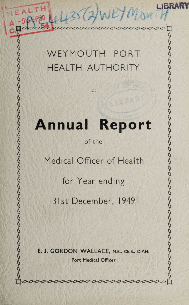 WEYMOUTH PORT HEALTH AUTHORITY LIBRARY l $ $ $ | Annual Report S of the $ I Medical Officer of Health $ $ jjj for Year ending l | 31st December, 1949 $ l § E. J. GORDON WALLACE, m.b., ch.B., d.p.h. a Port Medical Officer $