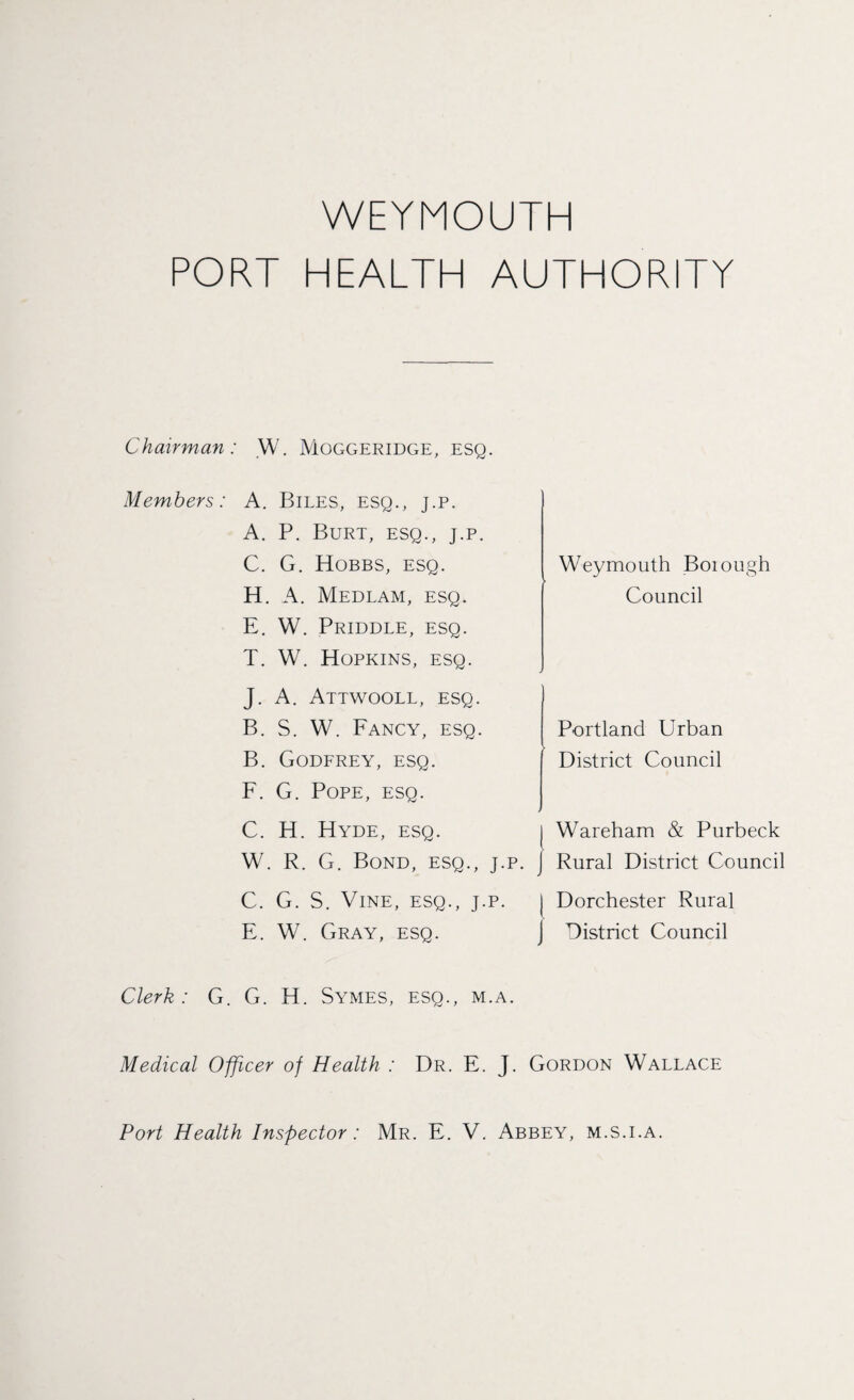 PORT HEALTH AUTHORITY Chairman: W. Moggeridge, esq. Members: A. Biles, esq., j.p. A. P. Burt, esq., j.p C. G. Hobbs, esq. H. A. Medlam, esq. E. W. Priddle, esq. T. W. Hopkins, esq. Weymouth Boiough Council J. A. Attwooll, esq. B. S. W. Fancy, esq. B. Godfrey, esq. F. G. Pope, esq. C. H. Hyde, esq. W. R. G. Bond, esq., j.p. C. G. S. Vine, esq., j.p. E. W. Gray, esq. Portland Urban District Council Wareham & Purbeck Rural District Council Dorchester Rural District Council Clerk: G. G. H. Symes, esq., m.a. Medical Officer of Health : Dr. E. J. Gordon Wallace Port Health Inspector: Mr. E. V, Abbey, m.s.i.a.