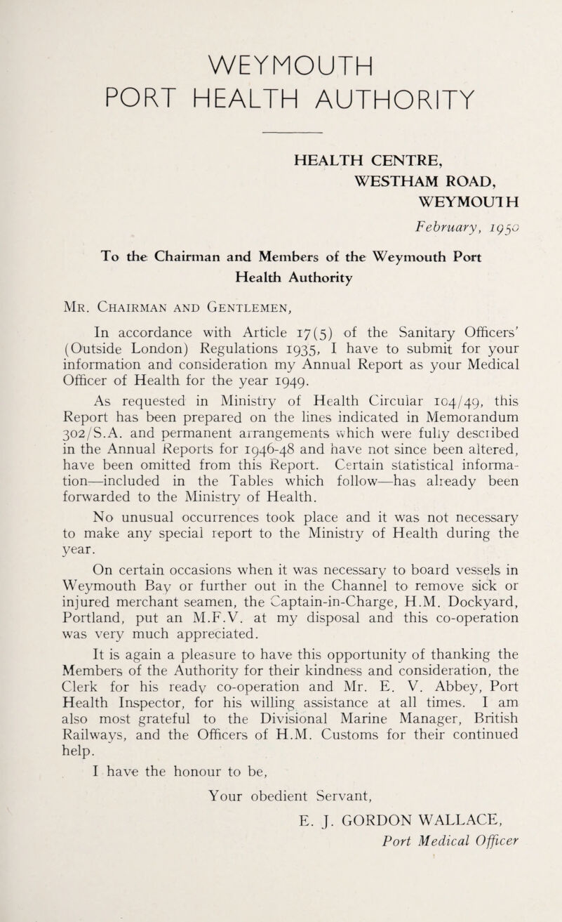 PORT HEALTH AUTHORITY HEALTH CENTRE, WESTHAM ROAD, WEYMOUIH February, To the Chairman and Members of the Weymouth Port Health Authority Mr. Chairman and Gentlemen, In accordance with Article 17(5) of the Sanitary Officers' (Otitside London) Regulations 1935, I have to submit for your information and consideration my Annual Report as your Medical Officer of Health for the year 1949. As requested in Ministry of Health Circular 104/49, this Report has been prepared on the lines indicated in Memorandum 302/S.A. and permanent arrangements which were fully described in the Annual Reports for 1946-48 and have not since been altered, have been omitted from this Report. Certain statistical informa¬ tion-—included in the Tables which follow—has already been forwarded to the Ministry of Health. No unusual occurrences took place and it was not necessary to make any special report to the Ministry of Health during the year. On certain occasions when it was necessary to board vessels in Weymouth Bay or further out in the Channel to remove sick or injured merchant seamen, the Captain-in-Charge, H.M. Dockyard, Portland, put an M.F.V. at my disposal and this co-operation was very much appreciated. It is again a pleasure to have this opportunity of thanking the Members of the Authority for their kindness and consideration, the Clerk for his ready co-operation and Mr. E. V. Abbey, Port Health Inspector, for his willing assistance at all times. I am also most grateful to the Divisional Marine Manager, British Railways, and the Officers of H.M. Customs for their continued help. I have the honour to be, Your obedient Servant, E. J. GORDON WALLACE, Port Medical Officer