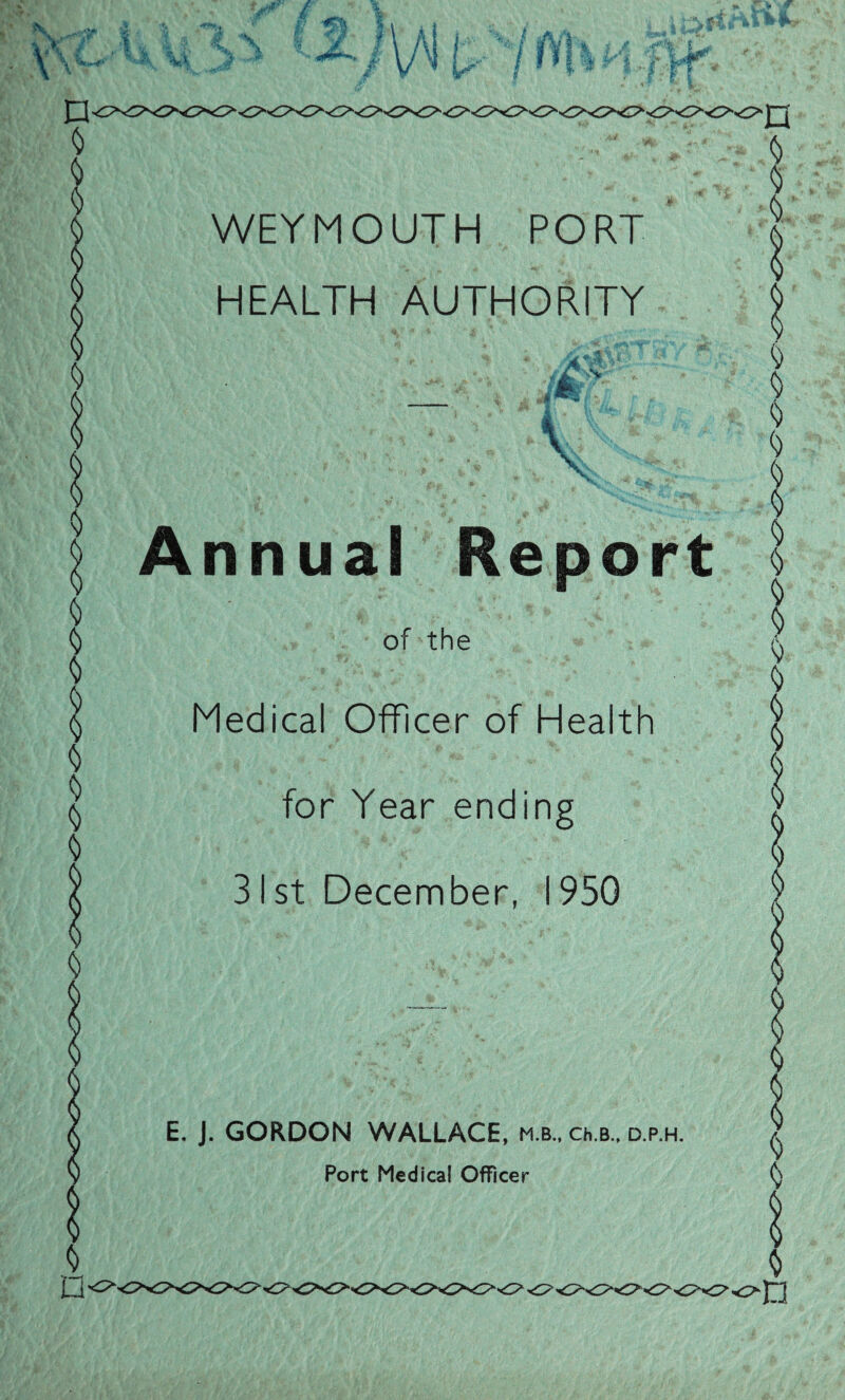 WEYMOUTH PORT HEALTH AUTHORITY % *. 4 ^ '• ftl ' — .«'* '  ‘ ’ ' *%;K r , > » - V , ' *4 \\ ' — i  »v Annual Report of the Medical Officer of Health for Year ending 31st December, 1950 E. J. GORDON WALLACE, m.b., ch.B., d.p.h.