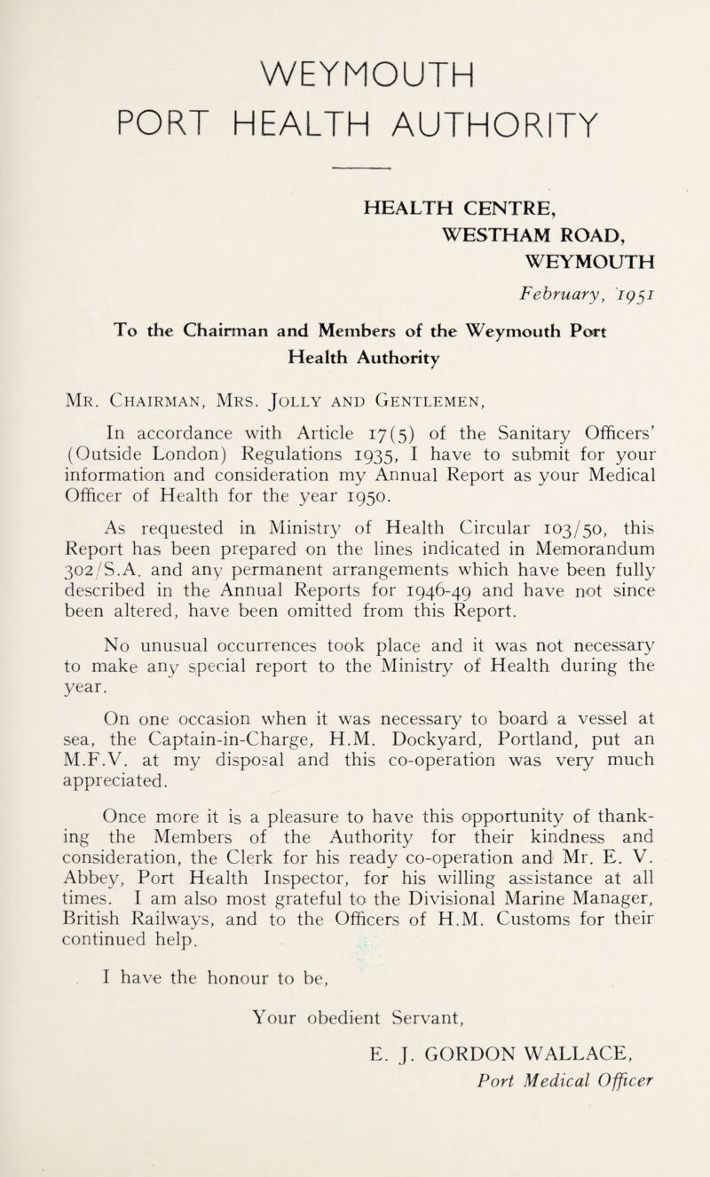 PORT HEALTH AUTHORITY HEALTH CENTRE, WESTHAM ROAD, WEYMOUTH February, 1951 To the Chairman and Members of the Weymouth Port Health Authority Mr. Chairman, Mrs. Jolly and Gentlemen, In accordance with Article 17(5) of the Sanitary Officers’ (Outside London) Regulations 1935, I have to submit for your information and consideration my Annual Report as your Medical Officer of Health for the year 1950. As requested in Ministry of Health Circular 103/50, this Report has been prepared on the lines indicated in Memorandum 302/S.A. and any permanent arrangements which have been fully described in the Annual Reports for 1946-49 and have not since been altered, have been omitted from this Report. No unusual occurrences took place and it was not necessary to make any special report to the Ministry of Health during the year. On one occasion when it was necessary to board a vessel at sea, the Captain-in-Charge, H.M. Dockyard, Portland, put an M.F.V. at my disposal and this co-operation was very much appreciated. Once more it is a pleasure to have this opportunity of thank¬ ing the Members of the Authority for their kindness and consideration, the Clerk for his ready co-operation and Mr. E. V. Abbey, Port Health Inspector, for his willing assistance at all times. I am also most grateful to the Divisional Marine Manager, British Railways, and to the Officers of H.M. Customs for their continued help. I have the honour to be, Your obedient Servant, E. J. GORDON WALLACE,