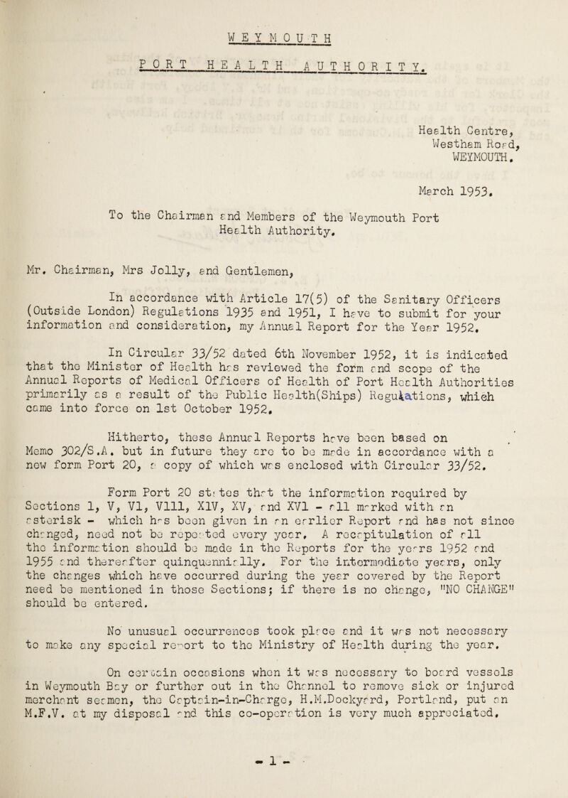 W E Y MOUTH PORT H E A L T H A U T H 0 R I T Y, Health Centre* Westham Road, WEYMOUTH, March 1953. To the Chairman and Members of the Weymouth Port Health Authority, Mr, Chairman* Mrs Jolly* end Gentlemen* In accordance with Article 17(5) of the Sanitary Officers (Outside London) Regulations 1935 and 1951* I have to submit for your information and consideration* my Annual Report for the Year 1952. In Circular 33/52 dated 6th November 1952* it is indicated that the Minister of Health has reviewed the form and scope of the Annual Reports of Medical Officers of Health of Port Health Authorities primarily as a result of the Public Health(Ships) Regulations* which came into force on 1st October 1952. Hitherto* these Annual Reports have been based on Memo 302/S,A. but in future they are to be made in accordance with a now form Port 20* a. copy of which was enclosed with Circular 33/52. Form Port 20 stftes that the information required by Sections 1* V* VI* Vlll* XIV* XV* and XVI - all marked with an asterisk - which h^s been given in an earlier Report and has not since changed* need not be reposted every year, A recapitulation of all the information should be made in the Reports for the ye.^rs 1952 and 1955 and thereafter quinquennially. For the intermediate years* only the changes which have occurred during the year covered by the Report need be mentioned in those Sections; if there is no change* nN0 CHANGE11 should be entered. No unusual occurrences took place and it was not necessary to make any special report to the Ministry of Health during the year. On certain occasions when it was necessary to board vessels in Weymouth Bay or further out in the Channel to remove sick or injured merchant seamen* the Captain-in-Chargo* H,M.Dockyard* Portland* put an M.F.V. at my disposal *~nd this co-operation is very much appreciated.