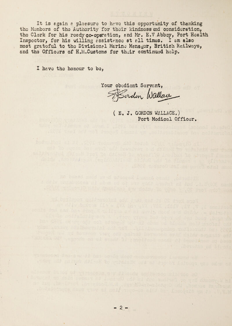 It is again a pleasure to have this opportunity of thanking the Members of the Authority for thoir kindness end consideration, tho Clerk for his roadyco*operation, and Mr, E.V.Abbey, Port Health Inspoctor, for his willing assistance at all times, I am also most grataful to tho Divisional Merino Manager, British Railways, and tho Officers of H,M,Customs for their continued help. I havo tho honour to bo, Your obediont Servant, ?\stLov\, ( E* J. GORDON WALLACE.) Port Modical Officer,