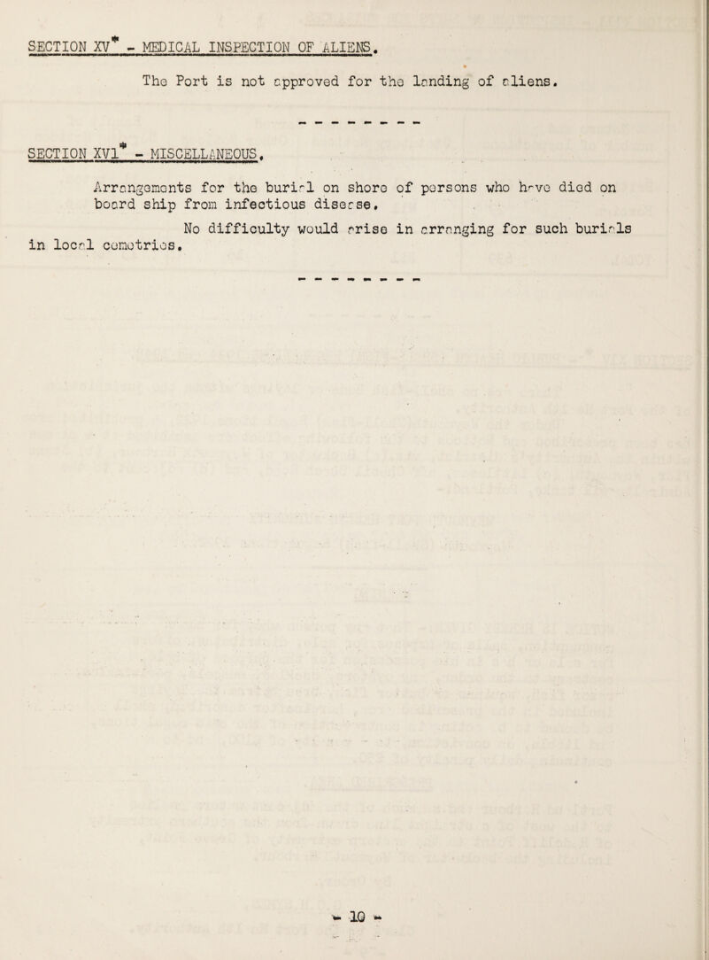 SECTION XV* - MEDICAL INSPECTION OF ALIENS. The Port is not approved for the landing of aliens. SECTION XVI* - MISCELLANEOUS. Arrangements for the burial on shoro of persons who have died on board ship from infectious disease. No difficulty would arise in arranging for such burials in local ccmotrios.